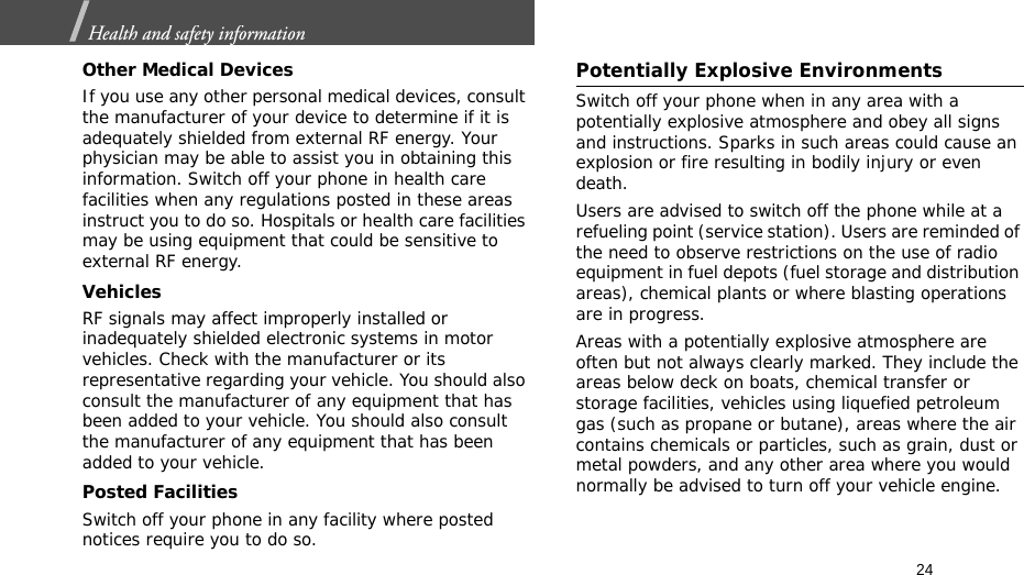 24Health and safety information  Other Medical DevicesIf you use any other personal medical devices, consult the manufacturer of your device to determine if it is adequately shielded from external RF energy. Your physician may be able to assist you in obtaining this information. Switch off your phone in health care facilities when any regulations posted in these areas instruct you to do so. Hospitals or health care facilities may be using equipment that could be sensitive to external RF energy.VehiclesRF signals may affect improperly installed or inadequately shielded electronic systems in motor vehicles. Check with the manufacturer or its representative regarding your vehicle. You should also consult the manufacturer of any equipment that has been added to your vehicle. You should also consult the manufacturer of any equipment that has been added to your vehicle.Posted FacilitiesSwitch off your phone in any facility where posted notices require you to do so.Potentially Explosive EnvironmentsSwitch off your phone when in any area with a potentially explosive atmosphere and obey all signs and instructions. Sparks in such areas could cause an explosion or fire resulting in bodily injury or even death.Users are advised to switch off the phone while at a refueling point (service station). Users are reminded of the need to observe restrictions on the use of radio equipment in fuel depots (fuel storage and distribution areas), chemical plants or where blasting operations are in progress.Areas with a potentially explosive atmosphere are often but not always clearly marked. They include the areas below deck on boats, chemical transfer or storage facilities, vehicles using liquefied petroleum gas (such as propane or butane), areas where the air contains chemicals or particles, such as grain, dust or metal powders, and any other area where you would normally be advised to turn off your vehicle engine.