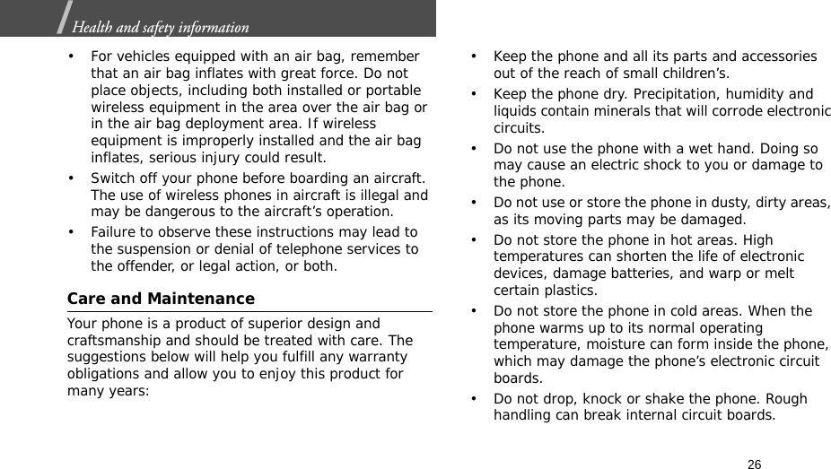 26Health and safety information  • For vehicles equipped with an air bag, remember that an air bag inflates with great force. Do not place objects, including both installed or portable wireless equipment in the area over the air bag or in the air bag deployment area. If wireless equipment is improperly installed and the air bag inflates, serious injury could result.• Switch off your phone before boarding an aircraft. The use of wireless phones in aircraft is illegal and may be dangerous to the aircraft’s operation.• Failure to observe these instructions may lead to the suspension or denial of telephone services to the offender, or legal action, or both.Care and MaintenanceYour phone is a product of superior design and craftsmanship and should be treated with care. The suggestions below will help you fulfill any warranty obligations and allow you to enjoy this product for many years:• Keep the phone and all its parts and accessories out of the reach of small children’s.• Keep the phone dry. Precipitation, humidity and liquids contain minerals that will corrode electronic circuits.• Do not use the phone with a wet hand. Doing so may cause an electric shock to you or damage to the phone.• Do not use or store the phone in dusty, dirty areas, as its moving parts may be damaged.• Do not store the phone in hot areas. High temperatures can shorten the life of electronic devices, damage batteries, and warp or melt certain plastics.• Do not store the phone in cold areas. When the phone warms up to its normal operating temperature, moisture can form inside the phone, which may damage the phone’s electronic circuit boards.• Do not drop, knock or shake the phone. Rough handling can break internal circuit boards.