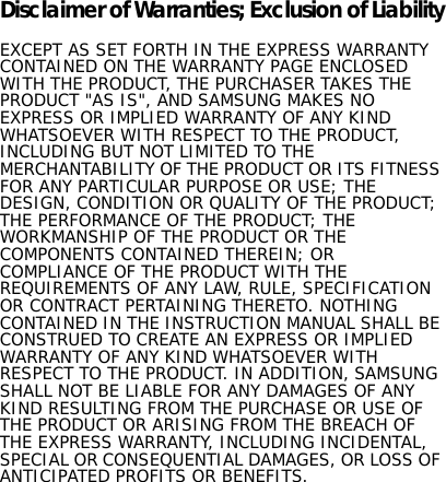 Disclaimer of Warranties; Exclusion of LiabilityEXCEPT AS SET FORTH IN THE EXPRESS WARRANTY CONTAINED ON THE WARRANTY PAGE ENCLOSED WITH THE PRODUCT, THE PURCHASER TAKES THE PRODUCT &quot;AS IS&quot;, AND SAMSUNG MAKES NO EXPRESS OR IMPLIED WARRANTY OF ANY KIND WHATSOEVER WITH RESPECT TO THE PRODUCT, INCLUDING BUT NOT LIMITED TO THE MERCHANTABILITY OF THE PRODUCT OR ITS FITNESS FOR ANY PARTICULAR PURPOSE OR USE; THE DESIGN, CONDITION OR QUALITY OF THE PRODUCT; THE PERFORMANCE OF THE PRODUCT; THE WORKMANSHIP OF THE PRODUCT OR THE COMPONENTS CONTAINED THEREIN; OR COMPLIANCE OF THE PRODUCT WITH THE REQUIREMENTS OF ANY LAW, RULE, SPECIFICATION OR CONTRACT PERTAINING THERETO. NOTHING CONTAINED IN THE INSTRUCTION MANUAL SHALL BE CONSTRUED TO CREATE AN EXPRESS OR IMPLIED WARRANTY OF ANY KIND WHATSOEVER WITH RESPECT TO THE PRODUCT. IN ADDITION, SAMSUNG SHALL NOT BE LIABLE FOR ANY DAMAGES OF ANY KIND RESULTING FROM THE PURCHASE OR USE OF THE PRODUCT OR ARISING FROM THE BREACH OF THE EXPRESS WARRANTY, INCLUDING INCIDENTAL, SPECIAL OR CONSEQUENTIAL DAMAGES, OR LOSS OF ANTICIPATED PROFITS OR BENEFITS.