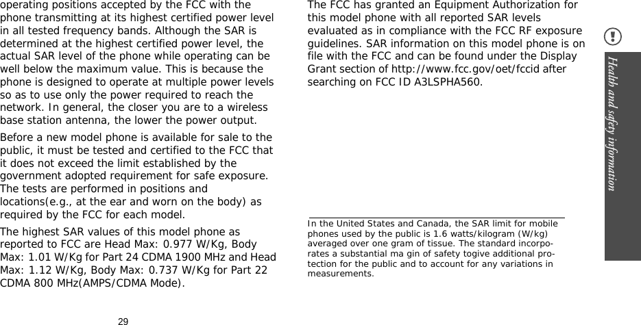 29Health and safety information operating positions accepted by the FCC with the phone transmitting at its highest certified power level in all tested frequency bands. Although the SAR is determined at the highest certified power level, the actual SAR level of the phone while operating can be well below the maximum value. This is because the phone is designed to operate at multiple power levels so as to use only the power required to reach the network. In general, the closer you are to a wireless base station antenna, the lower the power output.Before a new model phone is available for sale to the public, it must be tested and certified to the FCC that it does not exceed the limit established by the government adopted requirement for safe exposure. The tests are performed in positions and locations(e.g., at the ear and worn on the body) as required by the FCC for each model.The highest SAR values of this model phone as reported to FCC are Head Max: 0.977 W/Kg, Body Max: 1.01 W/Kg for Part 24 CDMA 1900 MHz and Head Max: 1.12 W/Kg, Body Max: 0.737 W/Kg for Part 22 CDMA 800 MHz(AMPS/CDMA Mode).The FCC has granted an Equipment Authorization for this model phone with all reported SAR levels evaluated as in compliance with the FCC RF exposure guidelines. SAR information on this model phone is on file with the FCC and can be found under the Display Grant section of http://www.fcc.gov/oet/fccid after searching on FCC ID A3LSPHA560.In the United States and Canada, the SAR limit for mobile phones used by the public is 1.6 watts/kilogram (W/kg) averaged over one gram of tissue. The standard incorpo-rates a substantial ma gin of safety togive additional pro-tection for the public and to account for any variations in measurements.