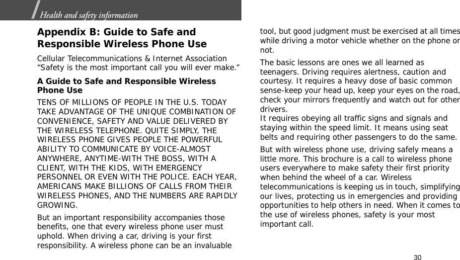 30Health and safety information  Appendix B: Guide to Safe and Responsible Wireless Phone UseCellular Telecommunications &amp; Internet Association “Safety is the most important call you will ever make.”A Guide to Safe and Responsible Wireless Phone UseTENS OF MILLIONS OF PEOPLE IN THE U.S. TODAY TAKE ADVANTAGE OF THE UNIQUE COMBINATION OF CONVENIENCE, SAFETY AND VALUE DELIVERED BY THE WIRELESS TELEPHONE. QUITE SIMPLY, THE WIRELESS PHONE GIVES PEOPLE THE POWERFUL ABILITY TO COMMUNICATE BY VOICE-ALMOST ANYWHERE, ANYTIME-WITH THE BOSS, WITH A CLIENT, WITH THE KIDS, WITH EMERGENCY PERSONNEL OR EVEN WITH THE POLICE. EACH YEAR, AMERICANS MAKE BILLIONS OF CALLS FROM THEIR WIRELESS PHONES, AND THE NUMBERS ARE RAPIDLY GROWING.But an important responsibility accompanies those benefits, one that every wireless phone user must uphold. When driving a car, driving is your first responsibility. A wireless phone can be an invaluable tool, but good judgment must be exercised at all times while driving a motor vehicle whether on the phone or not.The basic lessons are ones we all learned as teenagers. Driving requires alertness, caution and courtesy. It requires a heavy dose of basic common sense-keep your head up, keep your eyes on the road, check your mirrors frequently and watch out for other drivers. It requires obeying all traffic signs and signals and staying within the speed limit. It means using seat belts and requiring other passengers to do the same. But with wireless phone use, driving safely means a little more. This brochure is a call to wireless phone users everywhere to make safety their first priority when behind the wheel of a car. Wireless telecommunications is keeping us in touch, simplifying our lives, protecting us in emergencies and providing opportunities to help others in need. When it comes to the use of wireless phones, safety is your most important call.