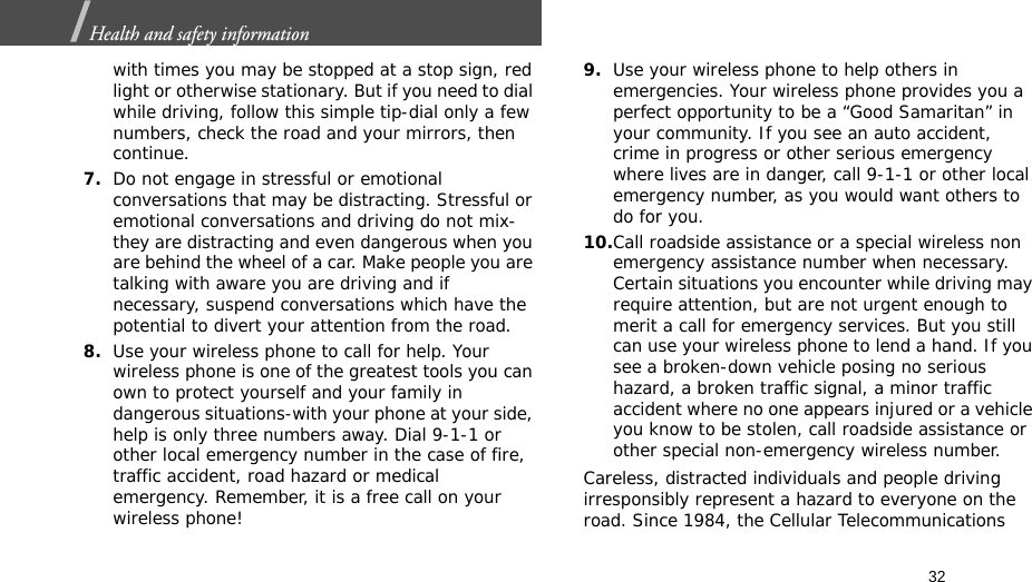 32Health and safety information  with times you may be stopped at a stop sign, red light or otherwise stationary. But if you need to dial while driving, follow this simple tip-dial only a few numbers, check the road and your mirrors, then continue.7.Do not engage in stressful or emotional conversations that may be distracting. Stressful or emotional conversations and driving do not mix-they are distracting and even dangerous when you are behind the wheel of a car. Make people you are talking with aware you are driving and if necessary, suspend conversations which have the potential to divert your attention from the road.8.Use your wireless phone to call for help. Your wireless phone is one of the greatest tools you can own to protect yourself and your family in dangerous situations-with your phone at your side, help is only three numbers away. Dial 9-1-1 or other local emergency number in the case of fire, traffic accident, road hazard or medical emergency. Remember, it is a free call on your wireless phone!9.Use your wireless phone to help others in emergencies. Your wireless phone provides you a perfect opportunity to be a “Good Samaritan” in your community. If you see an auto accident, crime in progress or other serious emergency where lives are in danger, call 9-1-1 or other local emergency number, as you would want others to do for you.10.Call roadside assistance or a special wireless non emergency assistance number when necessary. Certain situations you encounter while driving may require attention, but are not urgent enough to merit a call for emergency services. But you still can use your wireless phone to lend a hand. If you see a broken-down vehicle posing no serious hazard, a broken traffic signal, a minor traffic accident where no one appears injured or a vehicle you know to be stolen, call roadside assistance or other special non-emergency wireless number.Careless, distracted individuals and people driving irresponsibly represent a hazard to everyone on the road. Since 1984, the Cellular Telecommunications 