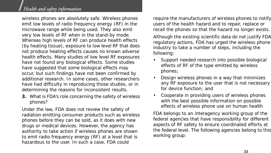 34Health and safety information  wireless phones are absolutely safe. Wireless phones emit low levels of radio frequency energy (RF) in the microwave range while being used. They also emit very low levels of RF when in the stand-by mode. Whereas high levels of RF can produce health effects (by heating tissue), exposure to low level RF that does not produce heating effects causes no known adverse health effects. Many studies of low level RF exposures have not found any biological effects. Some studies have suggested that some biological effects may occur, but such findings have not been confirmed by additional research. In some cases, other researchers have had difficulty in reproducing those studies, or in determining the reasons for inconsistent results.3.What is FDA’s role concerning the safety of wireless phones?Under the law, FDA does not review the safety of radiation emitting consumer products such as wireless phones before they can be sold, as it does with new drugs or medical devices. However, the agency has authority to take action if wireless phones are shown to emit radio frequency energy (RF) at a level that is hazardous to the user. In such a case, FDA could require the manufacturers of wireless phones to notify users of the health hazard and to repair, replace or recall the phones so that the hazard no longer exists.Although the existing scientific data do not justify FDA regulatory actions, FDA has urged the wireless phone industry to take a number of steps, including the following:• Support needed research into possible biological effects of RF of the type emitted by wireless phones;• Design wireless phones in a way that minimizes any RF exposure to the user that is not necessary for device function; and• Cooperate in providing users of wireless phones with the best possible information on possible effects of wireless phone use on human healthFDA belongs to an interagency working group of the federal agencies that have responsibility for different aspects of RF safety to ensure coordinated efforts at the federal level. The following agencies belong to this working group: