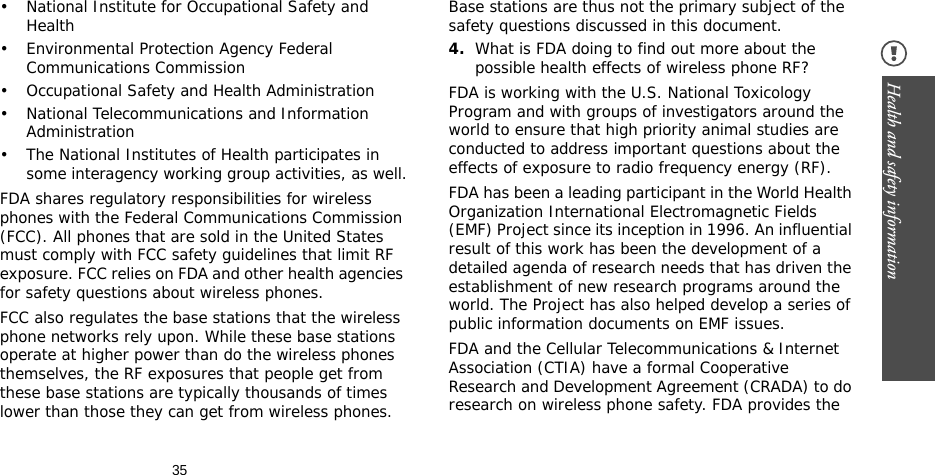 35Health and safety information • National Institute for Occupational Safety and Health• Environmental Protection Agency Federal Communications Commission• Occupational Safety and Health Administration• National Telecommunications and Information Administration• The National Institutes of Health participates in some interagency working group activities, as well.FDA shares regulatory responsibilities for wireless phones with the Federal Communications Commission (FCC). All phones that are sold in the United States must comply with FCC safety guidelines that limit RF exposure. FCC relies on FDA and other health agencies for safety questions about wireless phones.FCC also regulates the base stations that the wireless phone networks rely upon. While these base stations operate at higher power than do the wireless phones themselves, the RF exposures that people get from these base stations are typically thousands of times lower than those they can get from wireless phones. Base stations are thus not the primary subject of the safety questions discussed in this document.4.What is FDA doing to find out more about the possible health effects of wireless phone RF?FDA is working with the U.S. National Toxicology Program and with groups of investigators around the world to ensure that high priority animal studies are conducted to address important questions about the effects of exposure to radio frequency energy (RF).FDA has been a leading participant in the World Health Organization International Electromagnetic Fields (EMF) Project since its inception in 1996. An influential result of this work has been the development of a detailed agenda of research needs that has driven the establishment of new research programs around the world. The Project has also helped develop a series of public information documents on EMF issues.FDA and the Cellular Telecommunications &amp; Internet Association (CTIA) have a formal Cooperative Research and Development Agreement (CRADA) to do research on wireless phone safety. FDA provides the 