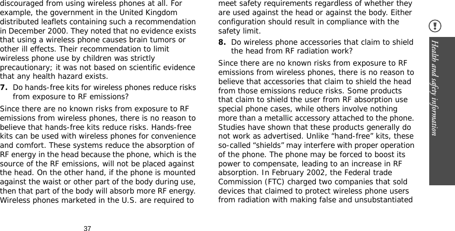 37Health and safety information discouraged from using wireless phones at all. For example, the government in the United Kingdom distributed leaflets containing such a recommendation in December 2000. They noted that no evidence exists that using a wireless phone causes brain tumors or other ill effects. Their recommendation to limit wireless phone use by children was strictly precautionary; it was not based on scientific evidence that any health hazard exists.7.Do hands-free kits for wireless phones reduce risks from exposure to RF emissions?Since there are no known risks from exposure to RF emissions from wireless phones, there is no reason to believe that hands-free kits reduce risks. Hands-free kits can be used with wireless phones for convenience and comfort. These systems reduce the absorption of RF energy in the head because the phone, which is the source of the RF emissions, will not be placed against the head. On the other hand, if the phone is mounted against the waist or other part of the body during use, then that part of the body will absorb more RF energy. Wireless phones marketed in the U.S. are required to meet safety requirements regardless of whether they are used against the head or against the body. Either configuration should result in compliance with the safety limit.8.Do wireless phone accessories that claim to shield the head from RF radiation work?Since there are no known risks from exposure to RF emissions from wireless phones, there is no reason to believe that accessories that claim to shield the head from those emissions reduce risks. Some products that claim to shield the user from RF absorption use special phone cases, while others involve nothing more than a metallic accessory attached to the phone. Studies have shown that these products generally do not work as advertised. Unlike “hand-free” kits, these so-called “shields” may interfere with proper operation of the phone. The phone may be forced to boost its power to compensate, leading to an increase in RF absorption. In February 2002, the Federal trade Commission (FTC) charged two companies that sold devices that claimed to protect wireless phone users from radiation with making false and unsubstantiated 