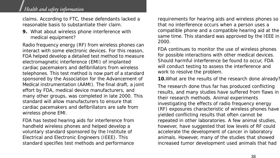 38Health and safety information  claims. According to FTC, these defendants lacked a reasonable basis to substantiate their claim.9.What about wireless phone interference with medical equipment?Radio frequency energy (RF) from wireless phones can interact with some electronic devices. For this reason, FDA helped develop a detailed test method to measure electromagnetic interference (EMI) of implanted cardiac pacemakers and defibrillators from wireless telephones. This test method is now part of a standard sponsored by the Association for the Advancement of Medical instrumentation (AAMI). The final draft, a joint effort by FDA, medical device manufacturers, and many other groups, was completed in late 2000. This standard will allow manufacturers to ensure that cardiac pacemakers and defibrillators are safe from wireless phone EMI.FDA has tested hearing aids for interference from handheld wireless phones and helped develop a voluntary standard sponsored by the Institute of Electrical and Electronic Engineers (IEEE). This standard specifies test methods and performance requirements for hearing aids and wireless phones so that no interference occurs when a person uses a compatible phone and a compatible hearing aid at the same time. This standard was approved by the IEEE in 2000.FDA continues to monitor the use of wireless phones for possible interactions with other medical devices. Should harmful interference be found to occur, FDA will conduct testing to assess the interference and work to resolve the problem.10.What are the results of the research done already?The research done thus far has produced conflicting results, and many studies have suffered from flaws in their research methods. Animal experiments investigating the effects of radio frequency energy (RF) exposures characteristic of wireless phones have yielded conflicting results that often cannot be repeated in other laboratories. A few animal studies, however, have suggested that low levels of RF could accelerate the development of cancer in laboratory animals. However, many of the studies that showed increased tumor development used animals that had 