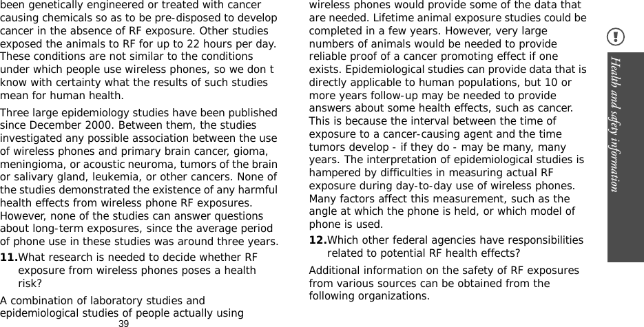 39Health and safety information been genetically engineered or treated with cancer causing chemicals so as to be pre-disposed to develop cancer in the absence of RF exposure. Other studies exposed the animals to RF for up to 22 hours per day. These conditions are not similar to the conditions under which people use wireless phones, so we don t know with certainty what the results of such studies mean for human health.Three large epidemiology studies have been published since December 2000. Between them, the studies investigated any possible association between the use of wireless phones and primary brain cancer, gioma, meningioma, or acoustic neuroma, tumors of the brain or salivary gland, leukemia, or other cancers. None of the studies demonstrated the existence of any harmful health effects from wireless phone RF exposures. However, none of the studies can answer questions about long-term exposures, since the average period of phone use in these studies was around three years.11.What research is needed to decide whether RF exposure from wireless phones poses a health risk?A combination of laboratory studies and epidemiological studies of people actually using wireless phones would provide some of the data that are needed. Lifetime animal exposure studies could be completed in a few years. However, very large numbers of animals would be needed to provide reliable proof of a cancer promoting effect if one exists. Epidemiological studies can provide data that is directly applicable to human populations, but 10 or more years follow-up may be needed to provide answers about some health effects, such as cancer. This is because the interval between the time of exposure to a cancer-causing agent and the time tumors develop - if they do - may be many, many years. The interpretation of epidemiological studies is hampered by difficulties in measuring actual RF exposure during day-to-day use of wireless phones. Many factors affect this measurement, such as the angle at which the phone is held, or which model of phone is used.12.Which other federal agencies have responsibilities related to potential RF health effects?Additional information on the safety of RF exposures from various sources can be obtained from the following organizations.