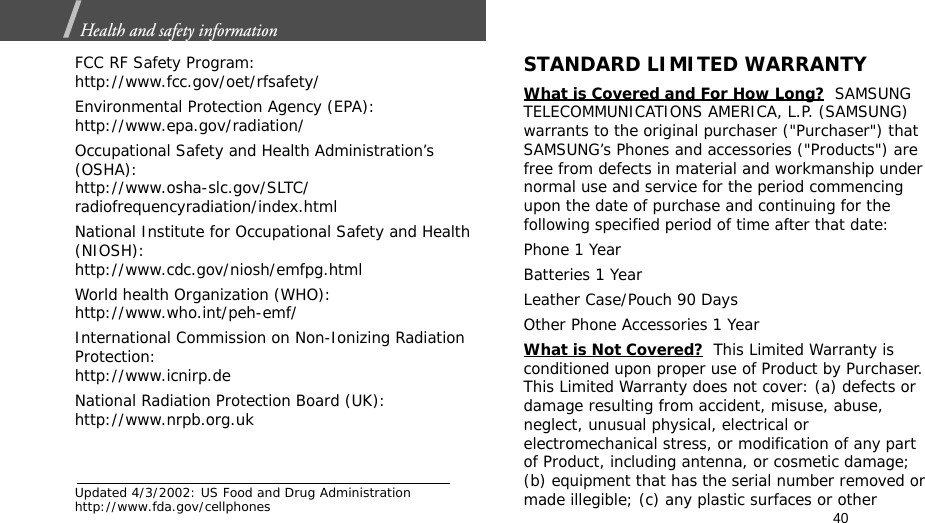 40Health and safety information  FCC RF Safety Program:http://www.fcc.gov/oet/rfsafety/Environmental Protection Agency (EPA):http://www.epa.gov/radiation/Occupational Safety and Health Administration’s (OSHA):http://www.osha-slc.gov/SLTC/radiofrequencyradiation/index.htmlNational Institute for Occupational Safety and Health (NIOSH):http://www.cdc.gov/niosh/emfpg.htmlWorld health Organization (WHO):http://www.who.int/peh-emf/International Commission on Non-Ionizing Radiation Protection:http://www.icnirp.deNational Radiation Protection Board (UK):http://www.nrpb.org.ukUpdated 4/3/2002: US Food and Drug Administration http://www.fda.gov/cellphonesSTANDARD LIMITED WARRANTYWhat is Covered and For How Long?  SAMSUNG TELECOMMUNICATIONS AMERICA, L.P. (SAMSUNG) warrants to the original purchaser (&quot;Purchaser&quot;) that SAMSUNG’s Phones and accessories (&quot;Products&quot;) are free from defects in material and workmanship under normal use and service for the period commencing upon the date of purchase and continuing for the following specified period of time after that date:Phone 1 YearBatteries 1 YearLeather Case/Pouch 90 Days Other Phone Accessories 1 YearWhat is Not Covered?  This Limited Warranty is conditioned upon proper use of Product by Purchaser. This Limited Warranty does not cover: (a) defects or damage resulting from accident, misuse, abuse, neglect, unusual physical, electrical or electromechanical stress, or modification of any part of Product, including antenna, or cosmetic damage; (b) equipment that has the serial number removed or made illegible; (c) any plastic surfaces or other 