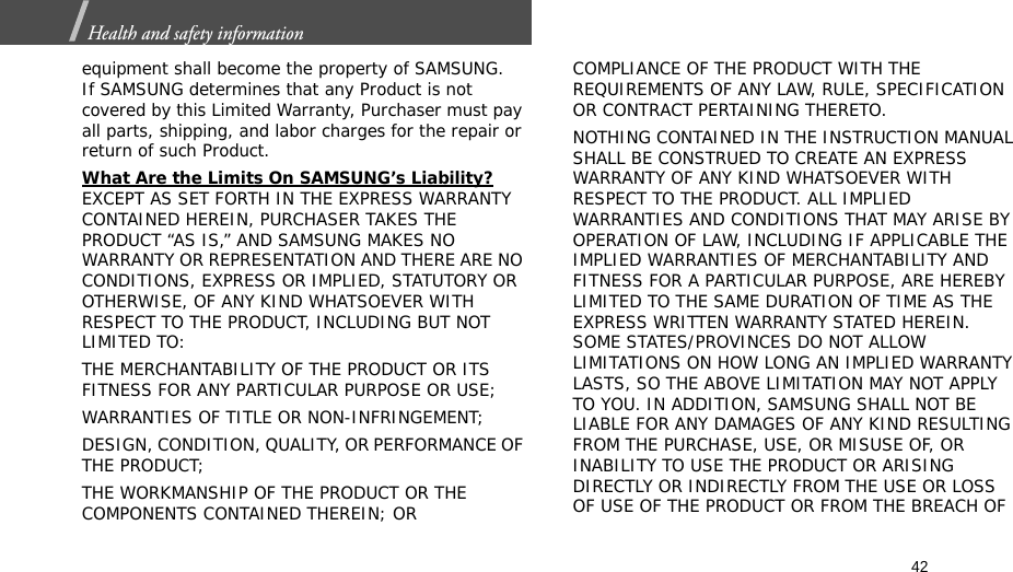 42Health and safety information  equipment shall become the property of SAMSUNG. If SAMSUNG determines that any Product is not covered by this Limited Warranty, Purchaser must pay all parts, shipping, and labor charges for the repair or return of such Product. What Are the Limits On SAMSUNG’s Liability? EXCEPT AS SET FORTH IN THE EXPRESS WARRANTY CONTAINED HEREIN, PURCHASER TAKES THE PRODUCT “AS IS,” AND SAMSUNG MAKES NO WARRANTY OR REPRESENTATION AND THERE ARE NO CONDITIONS, EXPRESS OR IMPLIED, STATUTORY OR OTHERWISE, OF ANY KIND WHATSOEVER WITH RESPECT TO THE PRODUCT, INCLUDING BUT NOT LIMITED TO:THE MERCHANTABILITY OF THE PRODUCT OR ITS FITNESS FOR ANY PARTICULAR PURPOSE OR USE;WARRANTIES OF TITLE OR NON-INFRINGEMENT;DESIGN, CONDITION, QUALITY, OR PERFORMANCE OF THE PRODUCT;THE WORKMANSHIP OF THE PRODUCT OR THE COMPONENTS CONTAINED THEREIN; ORCOMPLIANCE OF THE PRODUCT WITH THE REQUIREMENTS OF ANY LAW, RULE, SPECIFICATION OR CONTRACT PERTAINING THERETO. NOTHING CONTAINED IN THE INSTRUCTION MANUAL SHALL BE CONSTRUED TO CREATE AN EXPRESS WARRANTY OF ANY KIND WHATSOEVER WITH RESPECT TO THE PRODUCT. ALL IMPLIED WARRANTIES AND CONDITIONS THAT MAY ARISE BY OPERATION OF LAW, INCLUDING IF APPLICABLE THE IMPLIED WARRANTIES OF MERCHANTABILITY AND FITNESS FOR A PARTICULAR PURPOSE, ARE HEREBY LIMITED TO THE SAME DURATION OF TIME AS THE EXPRESS WRITTEN WARRANTY STATED HEREIN. SOME STATES/PROVINCES DO NOT ALLOW LIMITATIONS ON HOW LONG AN IMPLIED WARRANTY LASTS, SO THE ABOVE LIMITATION MAY NOT APPLY TO YOU. IN ADDITION, SAMSUNG SHALL NOT BE LIABLE FOR ANY DAMAGES OF ANY KIND RESULTING FROM THE PURCHASE, USE, OR MISUSE OF, OR INABILITY TO USE THE PRODUCT OR ARISING DIRECTLY OR INDIRECTLY FROM THE USE OR LOSS OF USE OF THE PRODUCT OR FROM THE BREACH OF 