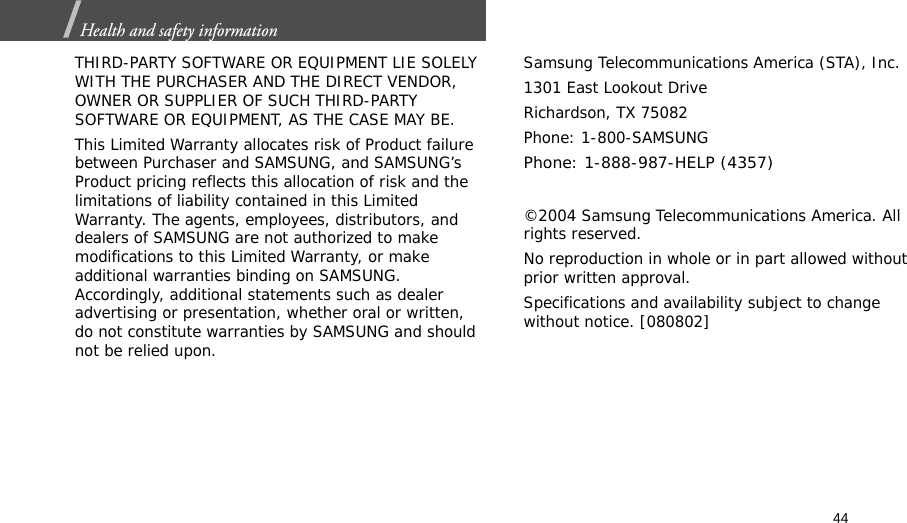 44Health and safety information  THIRD-PARTY SOFTWARE OR EQUIPMENT LIE SOLELY WITH THE PURCHASER AND THE DIRECT VENDOR, OWNER OR SUPPLIER OF SUCH THIRD-PARTY SOFTWARE OR EQUIPMENT, AS THE CASE MAY BE.This Limited Warranty allocates risk of Product failure between Purchaser and SAMSUNG, and SAMSUNG’s Product pricing reflects this allocation of risk and the limitations of liability contained in this Limited Warranty. The agents, employees, distributors, and dealers of SAMSUNG are not authorized to make modifications to this Limited Warranty, or make additional warranties binding on SAMSUNG. Accordingly, additional statements such as dealer advertising or presentation, whether oral or written, do not constitute warranties by SAMSUNG and should not be relied upon.Samsung Telecommunications America (STA), Inc.1301 East Lookout DriveRichardson, TX 75082Phone: 1-800-SAMSUNGPhone: 1-888-987-HELP (4357) ©2004 Samsung Telecommunications America. All rights reserved.No reproduction in whole or in part allowed without prior written approval.Specifications and availability subject to change without notice. [080802]
