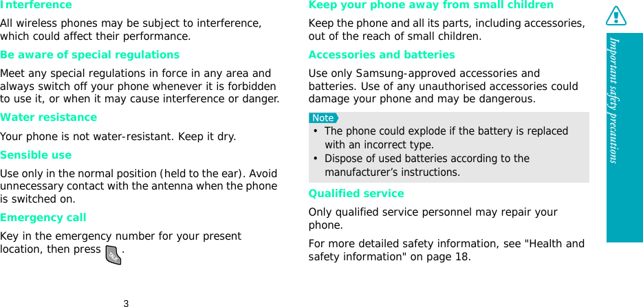 3Important safety precautionsInterferenceAll wireless phones may be subject to interference, which could affect their performance.Be aware of special regulationsMeet any special regulations in force in any area and always switch off your phone whenever it is forbidden to use it, or when it may cause interference or danger.Water resistanceYour phone is not water-resistant. Keep it dry. Sensible useUse only in the normal position (held to the ear). Avoid unnecessary contact with the antenna when the phone is switched on.Emergency callKey in the emergency number for your present location, then press  . Keep your phone away from small children Keep the phone and all its parts, including accessories, out of the reach of small children.Accessories and batteriesUse only Samsung-approved accessories and batteries. Use of any unauthorised accessories could damage your phone and may be dangerous.Qualified serviceOnly qualified service personnel may repair your phone.For more detailed safety information, see &quot;Health and safety information&quot; on page 18.•  The phone could explode if the battery is replaced with an incorrect type.•  Dispose of used batteries according to the manufacturer’s instructions.