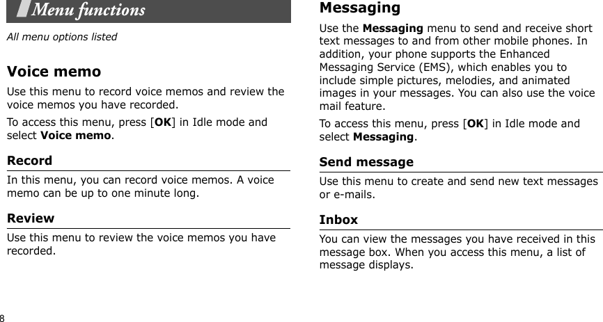 8Menu functionsAll menu options listedVoice memoUse this menu to record voice memos and review the voice memos you have recorded. To access this menu, press [OK] in Idle mode and select Voice memo. RecordIn this menu, you can record voice memos. A voice memo can be up to one minute long.ReviewUse this menu to review the voice memos you have recorded.Messaging Use the Messaging menu to send and receive short text messages to and from other mobile phones. In addition, your phone supports the Enhanced Messaging Service (EMS), which enables you to include simple pictures, melodies, and animated images in your messages. You can also use the voice mail feature.To access this menu, press [OK] in Idle mode and select Messaging.Send messageUse this menu to create and send new text messages or e-mails.InboxYou can view the messages you have received in this message box. When you access this menu, a list of message displays.