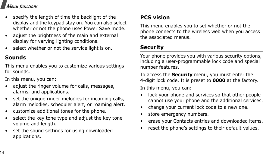 14Menu functions• specify the length of time the backlight of the display and the keypad stay on. You can also select whether or not the phone uses Power Save mode.• adjust the brightness of the main and external display for varying lighting conditions.• select whether or not the service light is on.Sounds This menu enables you to customize various settings for sounds.In this menu, you can:• adjust the ringer volume for calls, messages, alarms, and applications.• set the unique ringer melodies for incoming calls, alarm melodies, scheduler alert, or roaming alert.• customize additional tones for the phone.• select the key tone type and adjust the key tone volume and length.• set the sound settings for using downloaded applications.PCS visionThis menu enables you to set whether or not the phone connects to the wireless web when you access the associated menus.Security Your phone provides you with various security options, including a user-programmable lock code and special number features.To access the Security menu, you must enter the 4-digit lock code. It is preset to 0000 at the factory.In this menu, you can:• lock your phone and services so that other people cannot use your phone and the additional services.• change your current lock code to a new one.• store emergency numbers.• erase your Contacts entries and downloaded items.• reset the phone’s settings to their default values.