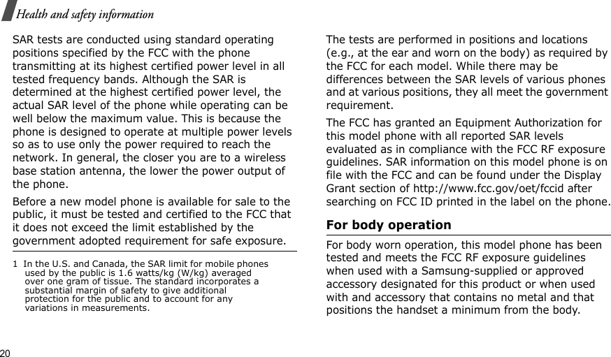 20Health and safety informationSAR tests are conducted using standard operating positions specified by the FCC with the phone transmitting at its highest certified power level in all tested frequency bands. Although the SAR is determined at the highest certified power level, the actual SAR level of the phone while operating can be well below the maximum value. This is because the phone is designed to operate at multiple power levels so as to use only the power required to reach the network. In general, the closer you are to a wireless base station antenna, the lower the power output of the phone.Before a new model phone is available for sale to the public, it must be tested and certified to the FCC that it does not exceed the limit established by the government adopted requirement for safe exposure. The tests are performed in positions and locations (e.g., at the ear and worn on the body) as required by the FCC for each model. While there may be differences between the SAR levels of various phones and at various positions, they all meet the government requirement.The FCC has granted an Equipment Authorization for this model phone with all reported SAR levels evaluated as in compliance with the FCC RF exposure guidelines. SAR information on this model phone is on file with the FCC and can be found under the Display Grant section of http://www.fcc.gov/oet/fccid after searching on FCC ID printed in the label on the phone.For body operationFor body worn operation, this model phone has been tested and meets the FCC RF exposure guidelines when used with a Samsung-supplied or approved accessory designated for this product or when used with and accessory that contains no metal and that positions the handset a minimum from the body.1  In the U.S. and Canada, the SAR limit for mobile phones used by the public is 1.6 watts/kg (W/kg) averaged over one gram of tissue. The standard incorporates a substantial margin of safety to give additional protection for the public and to account for any variations in measurements.