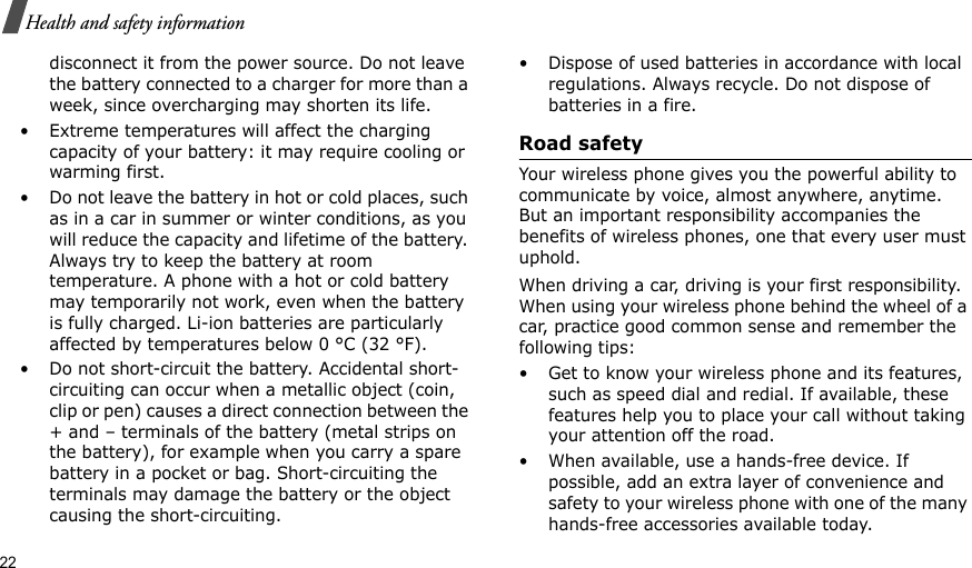 22Health and safety informationdisconnect it from the power source. Do not leave the battery connected to a charger for more than a week, since overcharging may shorten its life.• Extreme temperatures will affect the charging capacity of your battery: it may require cooling or warming first.• Do not leave the battery in hot or cold places, such as in a car in summer or winter conditions, as you will reduce the capacity and lifetime of the battery. Always try to keep the battery at room temperature. A phone with a hot or cold battery may temporarily not work, even when the battery is fully charged. Li-ion batteries are particularly affected by temperatures below 0 °C (32 °F).• Do not short-circuit the battery. Accidental short-circuiting can occur when a metallic object (coin, clip or pen) causes a direct connection between the + and – terminals of the battery (metal strips on the battery), for example when you carry a spare battery in a pocket or bag. Short-circuiting the terminals may damage the battery or the object causing the short-circuiting.• Dispose of used batteries in accordance with local regulations. Always recycle. Do not dispose of batteries in a fire.Road safetyYour wireless phone gives you the powerful ability to communicate by voice, almost anywhere, anytime. But an important responsibility accompanies the benefits of wireless phones, one that every user must uphold.When driving a car, driving is your first responsibility. When using your wireless phone behind the wheel of a car, practice good common sense and remember the following tips:• Get to know your wireless phone and its features, such as speed dial and redial. If available, these features help you to place your call without taking your attention off the road.• When available, use a hands-free device. If possible, add an extra layer of convenience and safety to your wireless phone with one of the many hands-free accessories available today.
