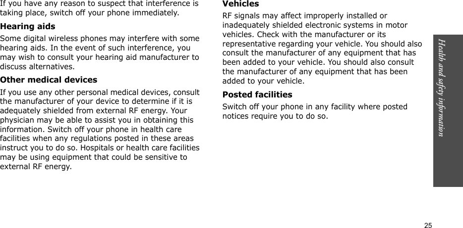 Health and safety information  25If you have any reason to suspect that interference is taking place, switch off your phone immediately.Hearing aidsSome digital wireless phones may interfere with some hearing aids. In the event of such interference, you may wish to consult your hearing aid manufacturer to discuss alternatives.Other medical devicesIf you use any other personal medical devices, consult the manufacturer of your device to determine if it is adequately shielded from external RF energy. Your physician may be able to assist you in obtaining this information. Switch off your phone in health care facilities when any regulations posted in these areas instruct you to do so. Hospitals or health care facilities may be using equipment that could be sensitive to external RF energy.VehiclesRF signals may affect improperly installed or inadequately shielded electronic systems in motor vehicles. Check with the manufacturer or its representative regarding your vehicle. You should also consult the manufacturer of any equipment that has been added to your vehicle. You should also consult the manufacturer of any equipment that has been added to your vehicle.Posted facilitiesSwitch off your phone in any facility where posted notices require you to do so.