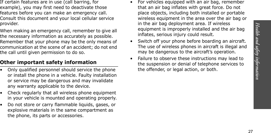 Health and safety information    27If certain features are in use (call barring, for example), you may first need to deactivate those features before you can make an emergency call. Consult this document and your local cellular service provider.When making an emergency call, remember to give all the necessary information as accurately as possible. Remember that your phone may be the only means of communication at the scene of an accident; do not end the call until given permission to do so.Other important safety information• Only qualified personnel should service the phone or install the phone in a vehicle. Faulty installation or service may be dangerous and may invalidate any warranty applicable to the device.• Check regularly that all wireless phone equipment in your vehicle is mounted and operating properly.• Do not store or carry flammable liquids, gases, or explosive materials in the same compartment as the phone, its parts or accessories.• For vehicles equipped with an air bag, remember that an air bag inflates with great force. Do not place objects, including both installed or portable wireless equipment in the area over the air bag or in the air bag deployment area. If wireless equipment is improperly installed and the air bag inflates, serious injury could result.• Switch off your phone before boarding an aircraft. The use of wireless phones in aircraft is illegal and may be dangerous to the aircraft’s operation.• Failure to observe these instructions may lead to the suspension or denial of telephone services to the offender, or legal action, or both.