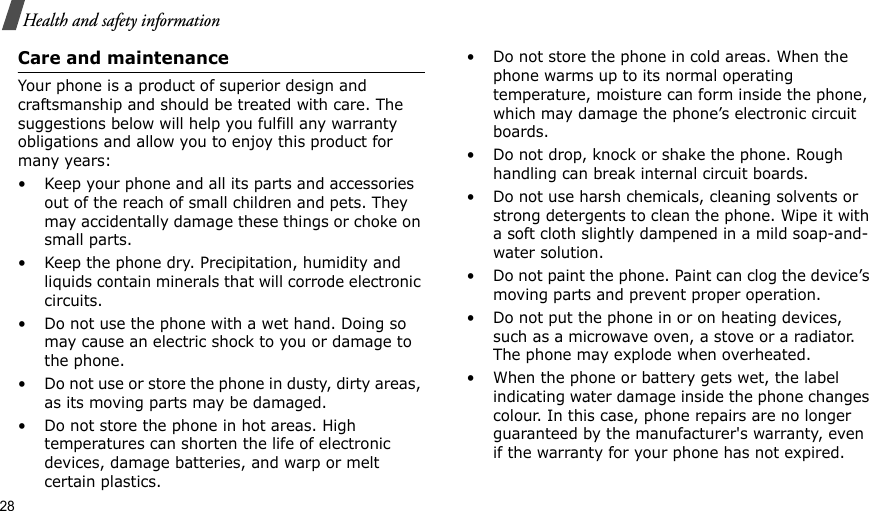 28Health and safety informationCare and maintenanceYour phone is a product of superior design and craftsmanship and should be treated with care. The suggestions below will help you fulfill any warranty obligations and allow you to enjoy this product for many years:• Keep your phone and all its parts and accessories out of the reach of small children and pets. They may accidentally damage these things or choke on small parts.• Keep the phone dry. Precipitation, humidity and liquids contain minerals that will corrode electronic circuits.• Do not use the phone with a wet hand. Doing so may cause an electric shock to you or damage to the phone.• Do not use or store the phone in dusty, dirty areas, as its moving parts may be damaged.• Do not store the phone in hot areas. High temperatures can shorten the life of electronic devices, damage batteries, and warp or melt certain plastics.• Do not store the phone in cold areas. When the phone warms up to its normal operating temperature, moisture can form inside the phone, which may damage the phone’s electronic circuit boards.• Do not drop, knock or shake the phone. Rough handling can break internal circuit boards.• Do not use harsh chemicals, cleaning solvents or strong detergents to clean the phone. Wipe it with a soft cloth slightly dampened in a mild soap-and-water solution.• Do not paint the phone. Paint can clog the device’s moving parts and prevent proper operation.• Do not put the phone in or on heating devices, such as a microwave oven, a stove or a radiator. The phone may explode when overheated.• When the phone or battery gets wet, the label indicating water damage inside the phone changes colour. In this case, phone repairs are no longer guaranteed by the manufacturer&apos;s warranty, even if the warranty for your phone has not expired. 