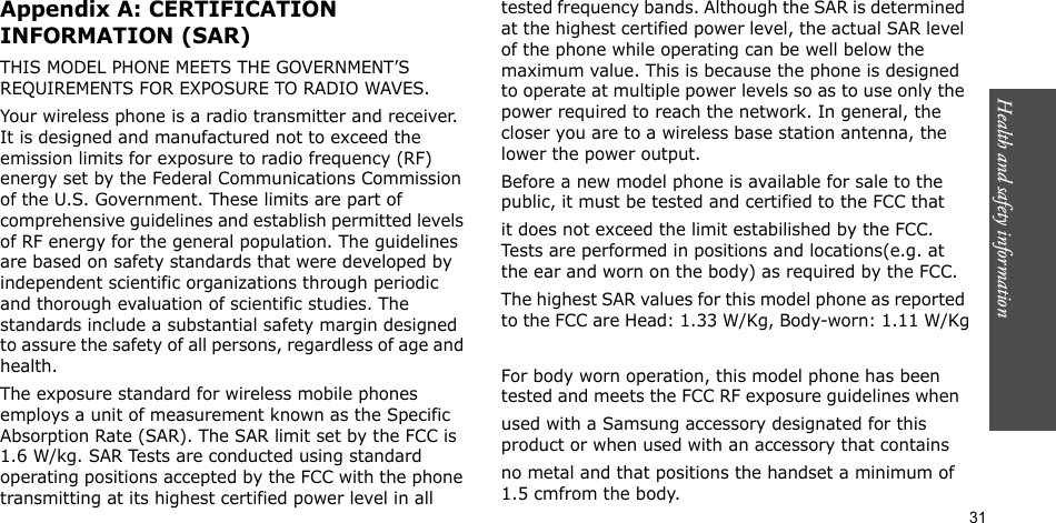 Health and safety information    31Appendix A: CERTIFICATION INFORMATION (SAR)THIS MODEL PHONE MEETS THE GOVERNMENT’S REQUIREMENTS FOR EXPOSURE TO RADIO WAVES.Your wireless phone is a radio transmitter and receiver. It is designed and manufactured not to exceed the emission limits for exposure to radio frequency (RF) energy set by the Federal Communications Commission of the U.S. Government. These limits are part of comprehensive guidelines and establish permitted levels of RF energy for the general population. The guidelines are based on safety standards that were developed by independent scientific organizations through periodic and thorough evaluation of scientific studies. The standards include a substantial safety margin designed to assure the safety of all persons, regardless of age and health.The exposure standard for wireless mobile phones employs a unit of measurement known as the Specific Absorption Rate (SAR). The SAR limit set by the FCC is 1.6 W/kg. SAR Tests are conducted using standard operating positions accepted by the FCC with the phone transmitting at its highest certified power level in all tested frequency bands. Although the SAR is determined at the highest certified power level, the actual SAR level of the phone while operating can be well below the maximum value. This is because the phone is designed to operate at multiple power levels so as to use only the power required to reach the network. In general, the closer you are to a wireless base station antenna, the lower the power output.Before a new model phone is available for sale to the public, it must be tested and certified to the FCC that it does not exceed the limit estabilished by the FCC. Tests are performed in positions and locations(e.g. at the ear and worn on the body) as required by the FCC.The highest SAR values for this model phone as reported to the FCC are Head: 1.33 W/Kg, Body-worn: 1.11 W/KgFor body worn operation, this model phone has been tested and meets the FCC RF exposure guidelines when  used with a Samsung accessory designated for this product or when used with an accessory that contains  no metal and that positions the handset a minimum of 1.5 cmfrom the body. 