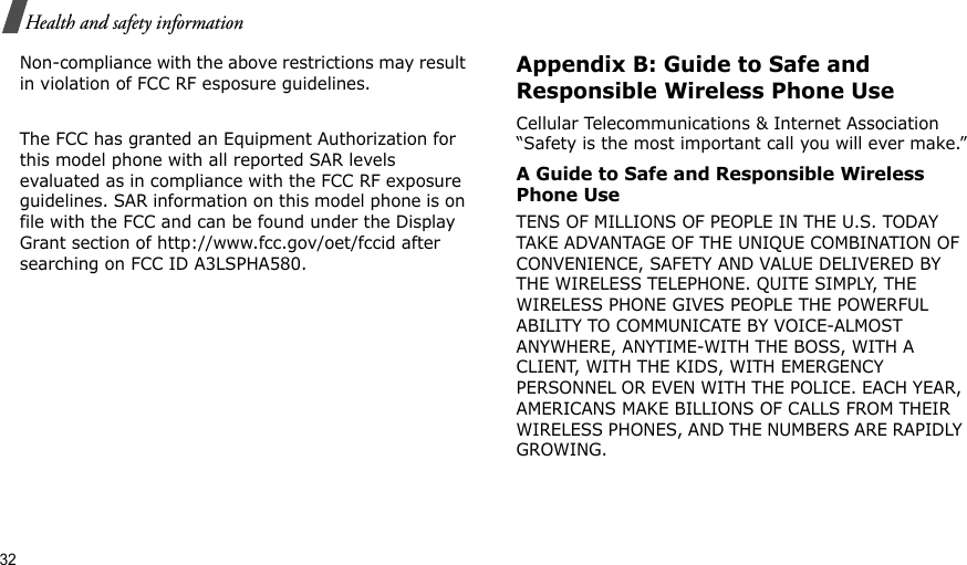 32Health and safety informationNon-compliance with the above restrictions may result in violation of FCC RF esposure guidelines.The FCC has granted an Equipment Authorization for this model phone with all reported SAR levels evaluated as in compliance with the FCC RF exposure guidelines. SAR information on this model phone is on file with the FCC and can be found under the Display Grant section of http://www.fcc.gov/oet/fccid after searching on FCC ID A3LSPHA580.Appendix B: Guide to Safe and Responsible Wireless Phone UseCellular Telecommunications &amp; Internet Association “Safety is the most important call you will ever make.”A Guide to Safe and Responsible Wireless Phone UseTENS OF MILLIONS OF PEOPLE IN THE U.S. TODAY TAKE ADVANTAGE OF THE UNIQUE COMBINATION OF CONVENIENCE, SAFETY AND VALUE DELIVERED BY THE WIRELESS TELEPHONE. QUITE SIMPLY, THE WIRELESS PHONE GIVES PEOPLE THE POWERFUL ABILITY TO COMMUNICATE BY VOICE-ALMOST ANYWHERE, ANYTIME-WITH THE BOSS, WITH A CLIENT, WITH THE KIDS, WITH EMERGENCY PERSONNEL OR EVEN WITH THE POLICE. EACH YEAR, AMERICANS MAKE BILLIONS OF CALLS FROM THEIR WIRELESS PHONES, AND THE NUMBERS ARE RAPIDLY GROWING.