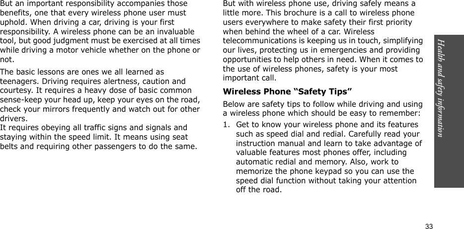 Health and safety information    33But an important responsibility accompanies those benefits, one that every wireless phone user must uphold. When driving a car, driving is your first responsibility. A wireless phone can be an invaluable tool, but good judgment must be exercised at all times while driving a motor vehicle whether on the phone or not.The basic lessons are ones we all learned as teenagers. Driving requires alertness, caution and courtesy. It requires a heavy dose of basic common sense-keep your head up, keep your eyes on the road, check your mirrors frequently and watch out for other drivers. It requires obeying all traffic signs and signals and staying within the speed limit. It means using seat belts and requiring other passengers to do the same. But with wireless phone use, driving safely means a little more. This brochure is a call to wireless phone users everywhere to make safety their first priority when behind the wheel of a car. Wireless telecommunications is keeping us in touch, simplifying our lives, protecting us in emergencies and providing opportunities to help others in need. When it comes to the use of wireless phones, safety is your most important call.Wireless Phone “Safety Tips”Below are safety tips to follow while driving and using a wireless phone which should be easy to remember:1. Get to know your wireless phone and its features such as speed dial and redial. Carefully read your instruction manual and learn to take advantage of valuable features most phones offer, including automatic redial and memory. Also, work to memorize the phone keypad so you can use the speed dial function without taking your attention off the road.