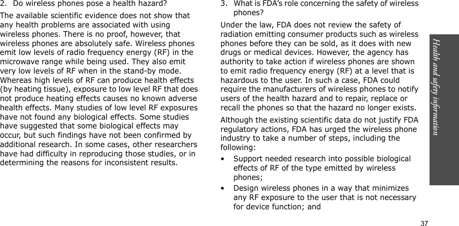 Health and safety information    372. Do wireless phones pose a health hazard?The available scientific evidence does not show that any health problems are associated with using wireless phones. There is no proof, however, that wireless phones are absolutely safe. Wireless phones emit low levels of radio frequency energy (RF) in the microwave range while being used. They also emit very low levels of RF when in the stand-by mode. Whereas high levels of RF can produce health effects (by heating tissue), exposure to low level RF that does not produce heating effects causes no known adverse health effects. Many studies of low level RF exposures have not found any biological effects. Some studies have suggested that some biological effects may occur, but such findings have not been confirmed by additional research. In some cases, other researchers have had difficulty in reproducing those studies, or in determining the reasons for inconsistent results.3. What is FDA’s role concerning the safety of wireless phones?Under the law, FDA does not review the safety of radiation emitting consumer products such as wireless phones before they can be sold, as it does with new drugs or medical devices. However, the agency has authority to take action if wireless phones are shown to emit radio frequency energy (RF) at a level that is hazardous to the user. In such a case, FDA could require the manufacturers of wireless phones to notify users of the health hazard and to repair, replace or recall the phones so that the hazard no longer exists.Although the existing scientific data do not justify FDA regulatory actions, FDA has urged the wireless phone industry to take a number of steps, including the following:• Support needed research into possible biological effects of RF of the type emitted by wireless phones;• Design wireless phones in a way that minimizes any RF exposure to the user that is not necessary for device function; and