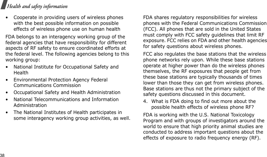 38Health and safety information• Cooperate in providing users of wireless phones with the best possible information on possible effects of wireless phone use on human healthFDA belongs to an interagency working group of the federal agencies that have responsibility for different aspects of RF safety to ensure coordinated efforts at the federal level. The following agencies belong to this working group:• National Institute for Occupational Safety and Health• Environmental Protection Agency Federal Communications Commission• Occupational Safety and Health Administration• National Telecommunications and Information Administration• The National Institutes of Health participates in some interagency working group activities, as well.FDA shares regulatory responsibilities for wireless phones with the Federal Communications Commission (FCC). All phones that are sold in the United States must comply with FCC safety guidelines that limit RF exposure. FCC relies on FDA and other health agencies for safety questions about wireless phones.FCC also regulates the base stations that the wireless phone networks rely upon. While these base stations operate at higher power than do the wireless phones themselves, the RF exposures that people get from these base stations are typically thousands of times lower than those they can get from wireless phones. Base stations are thus not the primary subject of the safety questions discussed in this document.4. What is FDA doing to find out more about the possible health effects of wireless phone RF?FDA is working with the U.S. National Toxicology Program and with groups of investigators around the world to ensure that high priority animal studies are conducted to address important questions about the effects of exposure to radio frequency energy (RF).