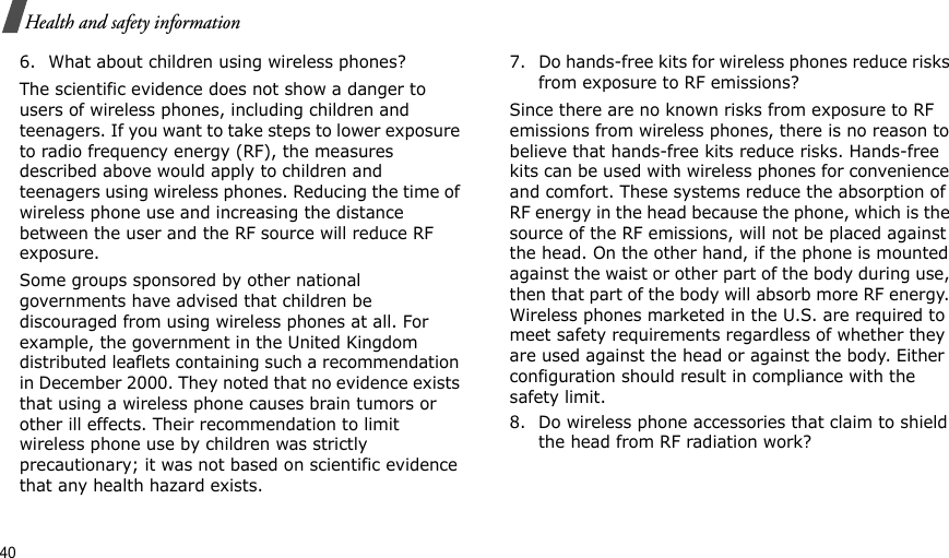 40Health and safety information6. What about children using wireless phones?The scientific evidence does not show a danger to users of wireless phones, including children and teenagers. If you want to take steps to lower exposure to radio frequency energy (RF), the measures described above would apply to children and teenagers using wireless phones. Reducing the time of wireless phone use and increasing the distance between the user and the RF source will reduce RF exposure.Some groups sponsored by other national governments have advised that children be discouraged from using wireless phones at all. For example, the government in the United Kingdom distributed leaflets containing such a recommendation in December 2000. They noted that no evidence exists that using a wireless phone causes brain tumors or other ill effects. Their recommendation to limit wireless phone use by children was strictly precautionary; it was not based on scientific evidence that any health hazard exists.7. Do hands-free kits for wireless phones reduce risks from exposure to RF emissions?Since there are no known risks from exposure to RF emissions from wireless phones, there is no reason to believe that hands-free kits reduce risks. Hands-free kits can be used with wireless phones for convenience and comfort. These systems reduce the absorption of RF energy in the head because the phone, which is the source of the RF emissions, will not be placed against the head. On the other hand, if the phone is mounted against the waist or other part of the body during use, then that part of the body will absorb more RF energy. Wireless phones marketed in the U.S. are required to meet safety requirements regardless of whether they are used against the head or against the body. Either configuration should result in compliance with the safety limit.8. Do wireless phone accessories that claim to shield the head from RF radiation work?