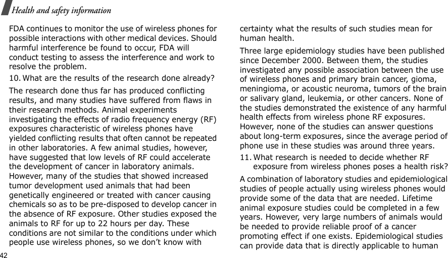 42Health and safety informationFDA continues to monitor the use of wireless phones for possible interactions with other medical devices. Should harmful interference be found to occur, FDA will conduct testing to assess the interference and work to resolve the problem.10. What are the results of the research done already?The research done thus far has produced conflicting results, and many studies have suffered from flaws in their research methods. Animal experiments investigating the effects of radio frequency energy (RF) exposures characteristic of wireless phones have yielded conflicting results that often cannot be repeated in other laboratories. A few animal studies, however, have suggested that low levels of RF could accelerate the development of cancer in laboratory animals. However, many of the studies that showed increased tumor development used animals that had been genetically engineered or treated with cancer causing chemicals so as to be pre-disposed to develop cancer in the absence of RF exposure. Other studies exposed the animals to RF for up to 22 hours per day. These conditions are not similar to the conditions under which people use wireless phones, so we don’t know with certainty what the results of such studies mean for human health.Three large epidemiology studies have been published since December 2000. Between them, the studies investigated any possible association between the use of wireless phones and primary brain cancer, gioma, meningioma, or acoustic neuroma, tumors of the brain or salivary gland, leukemia, or other cancers. None of the studies demonstrated the existence of any harmful health effects from wireless phone RF exposures. However, none of the studies can answer questions about long-term exposures, since the average period of phone use in these studies was around three years.11. What research is needed to decide whether RF exposure from wireless phones poses a health risk?A combination of laboratory studies and epidemiological studies of people actually using wireless phones would provide some of the data that are needed. Lifetime animal exposure studies could be completed in a few years. However, very large numbers of animals would be needed to provide reliable proof of a cancer promoting effect if one exists. Epidemiological studies can provide data that is directly applicable to human 