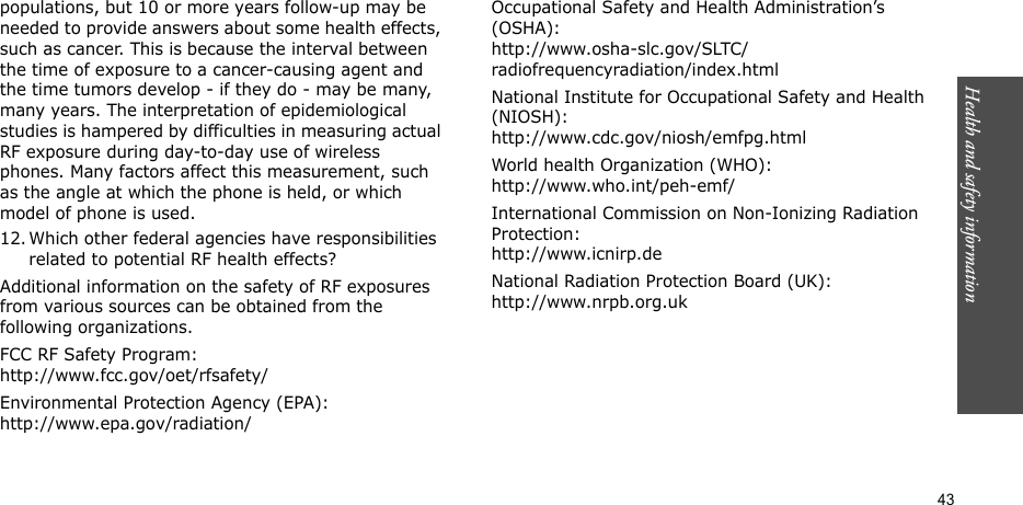Health and safety information    43populations, but 10 or more years follow-up may be needed to provide answers about some health effects, such as cancer. This is because the interval between the time of exposure to a cancer-causing agent and the time tumors develop - if they do - may be many, many years. The interpretation of epidemiological studies is hampered by difficulties in measuring actual RF exposure during day-to-day use of wireless phones. Many factors affect this measurement, such as the angle at which the phone is held, or which model of phone is used.12. Which other federal agencies have responsibilities related to potential RF health effects?Additional information on the safety of RF exposures from various sources can be obtained from the following organizations.FCC RF Safety Program:http://www.fcc.gov/oet/rfsafety/Environmental Protection Agency (EPA):http://www.epa.gov/radiation/Occupational Safety and Health Administration’s (OSHA):http://www.osha-slc.gov/SLTC/radiofrequencyradiation/index.htmlNational Institute for Occupational Safety and Health (NIOSH):http://www.cdc.gov/niosh/emfpg.htmlWorld health Organization (WHO):http://www.who.int/peh-emf/International Commission on Non-Ionizing Radiation Protection:http://www.icnirp.deNational Radiation Protection Board (UK):http://www.nrpb.org.uk