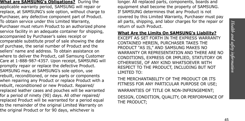 Health and safety information    45What are SAMSUNG’s Obligations?  During the applicable warranty period, SAMSUNG will repair or replace, at SAMSUNG’s sole option, without charge to Purchaser, any defective component part of Product. To obtain service under this Limited Warranty, Purchaser must return Product to an authorized phone service facility in an adequate container for shipping, accompanied by Purchaser’s sales receipt or comparable substitute proof of sale showing the date of purchase, the serial number of Product and the sellers’ name and address. To obtain assistance on where to deliver the Product, call Samsung Customer Care at 1-888-987-4357. Upon receipt, SAMSUNG will promptly repair or replace the defective Product. SAMSUNG may, at SAMSUNG’s sole option, use rebuilt, reconditioned, or new parts or components when repairing any Product or replace Product with a rebuilt, reconditioned or new Product. Repaired/replaced leather cases and pouches will be warranted for a period of ninety (90) days. All other repaired/replaced Product will be warranted for a period equal to the remainder of the original Limited Warranty on the original Product or for 90 days, whichever is longer. All replaced parts, components, boards and equipment shall become the property of SAMSUNG. If SAMSUNG determines that any Product is not covered by this Limited Warranty, Purchaser must pay all parts, shipping, and labor charges for the repair or return of such Product. What Are the Limits On SAMSUNG’s Liability? EXCEPT AS SET FORTH IN THE EXPRESS WARRANTY CONTAINED HEREIN, PURCHASER TAKES THE PRODUCT “AS IS,” AND SAMSUNG MAKES NO WARRANTY OR REPRESENTATION AND THERE ARE NO CONDITIONS, EXPRESS OR IMPLIED, STATUTORY OR OTHERWISE, OF ANY KIND WHATSOEVER WITH RESPECT TO THE PRODUCT, INCLUDING BUT NOT LIMITED TO:THE MERCHANTABILITY OF THE PRODUCT OR ITS FITNESS FOR ANY PARTICULAR PURPOSE OR USE;WARRANTIES OF TITLE OR NON-INFRINGEMENT;DESIGN, CONDITION, QUALITY, OR PERFORMANCE OF THE PRODUCT;