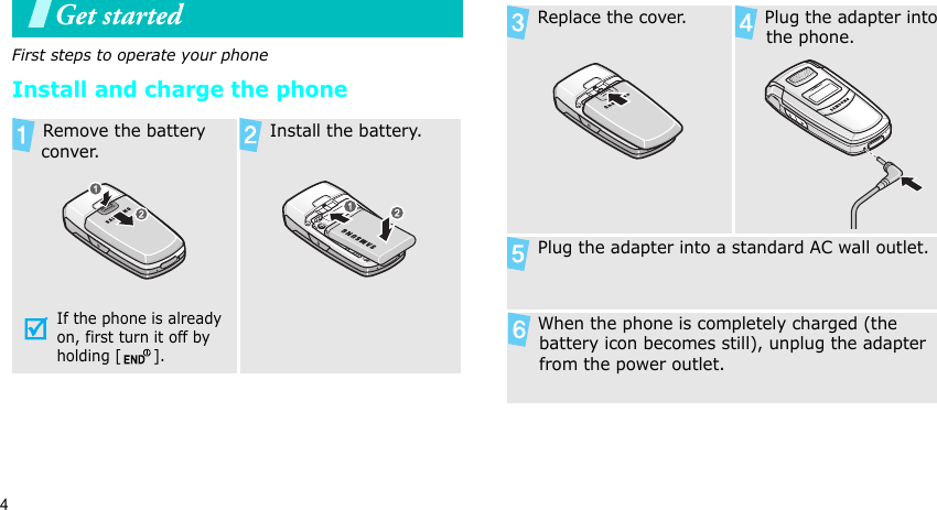 4Get startedFirst steps to operate your phoneInstall and charge the phone Remove the battery conver.If the phone is already on, first turn it off by holding [ ]. Install the battery. Replace the cover.  Plug the adapter into the phone. Plug the adapter into a standard AC wall outlet. When the phone is completely charged (the battery icon becomes still), unplug the adapter from the power outlet.