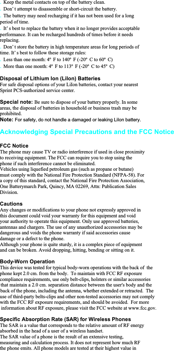 . Keep the metal contacts on top of the battery clean.. Don’ t attempt to disassemble or short-circuit the battery.. The battery may need recharging if it has not been used for a longperiod of time.. It’ s best to replace the battery when it no longer provides acceptableperformance. It can be recharged hundreds of times before it needsreplacing.. Don’ t store the battery in high temperature areas for long periods oftime. It’ s best to follow these storage rules:. Less than one month: 4º  F to 140º  F (-20º  C to 60º  C). More than one month: 4º  F to 113º  F (-20º  C to 45º  C)Disposal of Lithium Ion (LiIon) BatteriesFor safe disposal options of your LiIon batteries, contact your nearestSprint PCS-authorized service center.Special note: Be sure to dispose of your battery properly. In someareas, the disposal of batteries in household or business trash may beprohibited.Note: For safety, do not handle a damaged or leaking LiIon battery.Acknowledging Special Precautions and the FCC NoticeFCC NoticeThe phone may cause TV or radio interference if used in close proximityto receiving equipment. The FCC can require you to stop using thephone if such interference cannot be eliminated.Vehicles using liquefied petroleum gas (such as propane or butane)must comply with the National Fire Protection Standard (NFPA-58). Fora copy of this standard, contact the National Fire Protection Association,One Batterymarch Park, Quincy, MA 02269, Attn: Publication SalesDivision.CautionsAny changes or modifications to your phone not expressly approved inthis document could void your warranty for this equipment and voidyour authority to operate this equipment. Only use approved batteries,antennas and chargers. The use of any unauthorized accessories may bedangerous and voids the phone warranty if said accessories causedamage or a defect to the phone.Although your phone is quite sturdy, it is a complex piece of equipmentand can be broken. Avoid dropping, hitting, bending or sitting on it.Body-Worn OperationThis device was tested for typical body-worn operations with the back of  the phone kept 2.0 cm. from the body.  To maintain with FCC RF exposure  compliance requirements, use only belt-clips, holsters or similar accessoriesthat maintain a 2.0 cm. separation distance between the user&apos;s body and the  back of the phone, including the antenna, whether extended or retracted.  Theuse of third-party belts-clips and other non-tested accessories may not complywith the FCC RF exposure requirements, and should be avoided.  For more  information about RF exposure, please visit the FCC website at www.fcc.gov.Specific Absorption Rate (SAR) for Wireless PhonesThe SAR is a value that corresponds to the relative amount of RF energyabsorbed in the head of a user of a wireless handset.The SAR value of a phone is the result of an extensive testing,measuring and calculation process. It does not represent how much RFthe phone emits. All phone models are tested at their highest value in