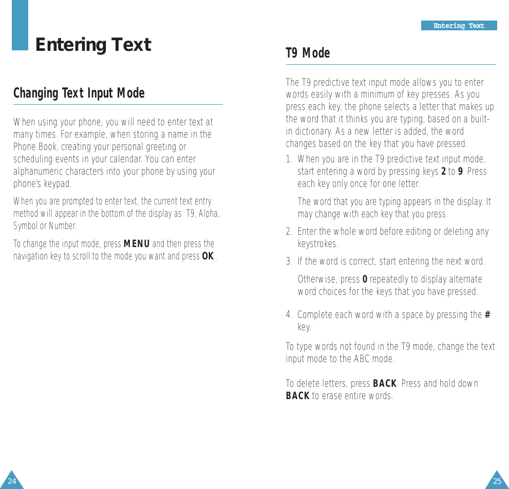 25EEnntteerriinngg  TTeexxtt24T9 ModeThe T9 predictive text input mode allows you to enterwords easily with a minimum of key presses. As youpress each key, the phone selects a letter that makes upthe word that it thinks you are typing, based on a built-in dictionary. As a new letter is added, the wordchanges based on the key that you have pressed.1.  When you are in the T9 predictive text input mode,start entering a word by pressing keys 2to 9. Presseach key only once for one letter. The word that you are typing appears in the display. Itmay change with each key that you press.2.  Enter the whole word before editing or deleting anykeystrokes.3.  If the word is correct, start entering the next word. Otherwise, press 0repeatedly to display alternateword choices for the keys that you have pressed. 4.  Complete each word with a space by pressing the #key.To type words not found in the T9 mode, change the textinput mode to the ABC mode.To delete letters, press BACK. Press and hold downBACK to erase entire words.Entering TextChanging Text Input ModeWhen using your phone, you will need to enter text atmany times. For example, when storing a name in thePhone Book, creating your personal greeting orscheduling events in your calendar. You can enteralphanumeric characters into your phone by using yourphone’s keypad.When you are prompted to enter text, the current text entrymethod will appear in the bottom of the display as  T9, Alpha,Symbol or Number.  To change the input mode, press MENUand then press thenavigation key to scroll to the mode you want and press OK.