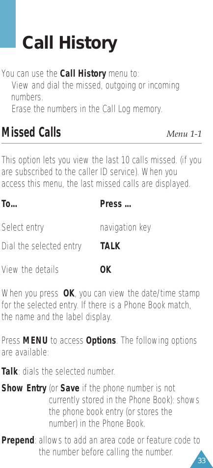 33Call HistoryYou can use the Call History menu to:• View and dial the missed, outgoing or incoming numbers. • Erase the numbers in the Call Log memory.Missed Calls Menu 1-1This option lets you view the last 10 calls missed. (if youare subscribed to the caller ID service). When youaccess this menu, the last missed calls are displayed.To...      Press ... Select entry navigation keyDial the selected entry TALK View the details OKWhen you press  OK, you can view the date/time stampfor the selected entry. If there is a Phone Book match,the name and the label display.Press MENU to access Options. The following optionsare available:Talk: dials the selected number.Show Entry (or Save if the phone number is notcurrently stored in the Phone Book): showsthe phone book entry (or stores thenumber) in the Phone Book.Prepend: allows to add an area code or feature code tothe number before calling the number.