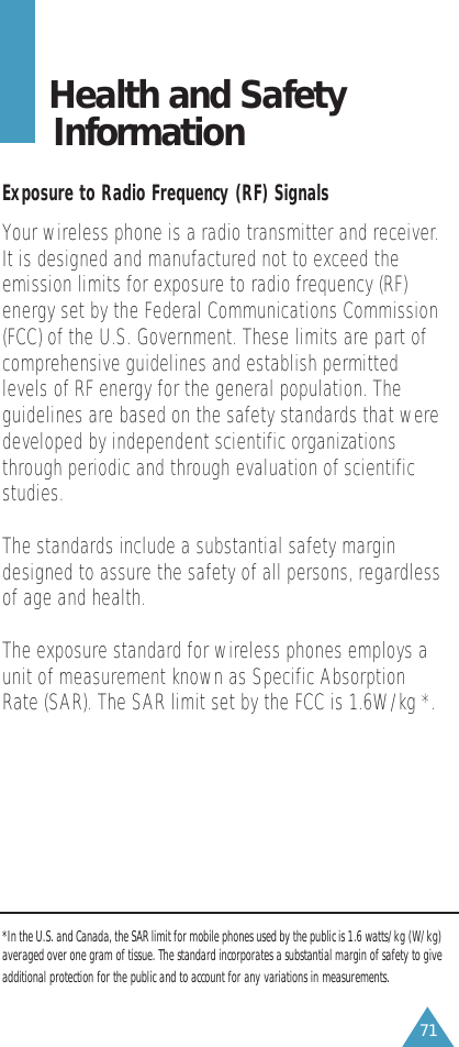 71Health and Safety InformationExposure to Radio Frequency (RF) SignalsYour wireless phone is a radio transmitter and receiver.It is designed and manufactured not to exceed theemission limits for exposure to radio frequency (RF)energy set by the Federal Communications Commission(FCC) of the U.S. Government. These limits are part ofcomprehensive guidelines and establish permittedlevels of RF energy for the general population. Theguidelines are based on the safety standards that weredeveloped by independent scientific organizationsthrough periodic and through evaluation of scientificstudies.The standards include a substantial safety margindesigned to assure the safety of all persons, regardlessof age and health.The exposure standard for wireless phones employs aunit of measurement known as Specific AbsorptionRate (SAR). The SAR limit set by the FCC is 1.6W/kg *.*In the U.S. and Canada, the SAR limit for mobile phones used by the public is 1.6 watts/kg (W/kg)averaged over one gram of tissue. The standard incorporates a substantial margin of safety to giveadditional protection for the public and to account for any variations in measurements.