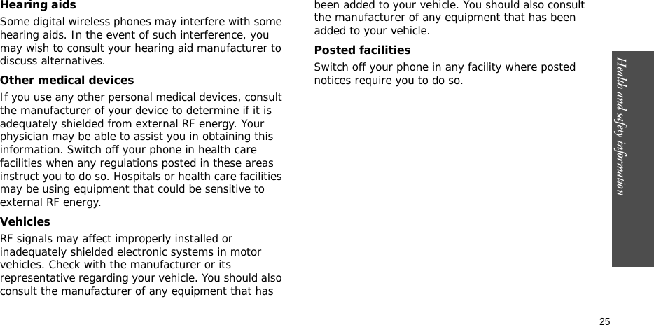 Health and safety information  25Hearing aidsSome digital wireless phones may interfere with some hearing aids. In the event of such interference, you may wish to consult your hearing aid manufacturer to discuss alternatives.Other medical devicesIf you use any other personal medical devices, consult the manufacturer of your device to determine if it is adequately shielded from external RF energy. Your physician may be able to assist you in obtaining this information. Switch off your phone in health care facilities when any regulations posted in these areas instruct you to do so. Hospitals or health care facilities may be using equipment that could be sensitive to external RF energy.VehiclesRF signals may affect improperly installed or inadequately shielded electronic systems in motor vehicles. Check with the manufacturer or its representative regarding your vehicle. You should also consult the manufacturer of any equipment that has been added to your vehicle. You should also consult the manufacturer of any equipment that has been added to your vehicle.Posted facilitiesSwitch off your phone in any facility where posted notices require you to do so.