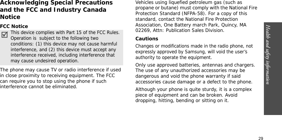 Health and safety information    29Acknowledging Special Precautions and the FCC and Industry Canada NoticeFCC NoticeThe phone may cause TV or radio interference if used in close proximity to receiving equipment. The FCC can require you to stop using the phone if such interference cannot be eliminated.Vehicles using liquefied petroleum gas (such as propane or butane) must comply with the National Fire Protection Standard (NFPA-58). For a copy of this standard, contact the National Fire Protection Association, One Battery march Park, Quincy, MA 02269, Attn: Publication Sales Division.CautionsChanges or modifications made in the radio phone, not expressly approved by Samsung, will void the user’s authority to operate the equipment.Only use approved batteries, antennas and chargers. The use of any unauthorized accessories may be dangerous and void the phone warranty if said accessories cause damage or a defect to the phone.Although your phone is quite sturdy, it is a complex piece of equipment and can be broken. Avoid dropping, hitting, bending or sitting on it.This device complies with Part 15 of the FCC Rules. Operation is  subject to the following two conditions: (1) this device may not cause harmful interference, and (2) this device must accept any interference received, including interference that may cause undesired operation.