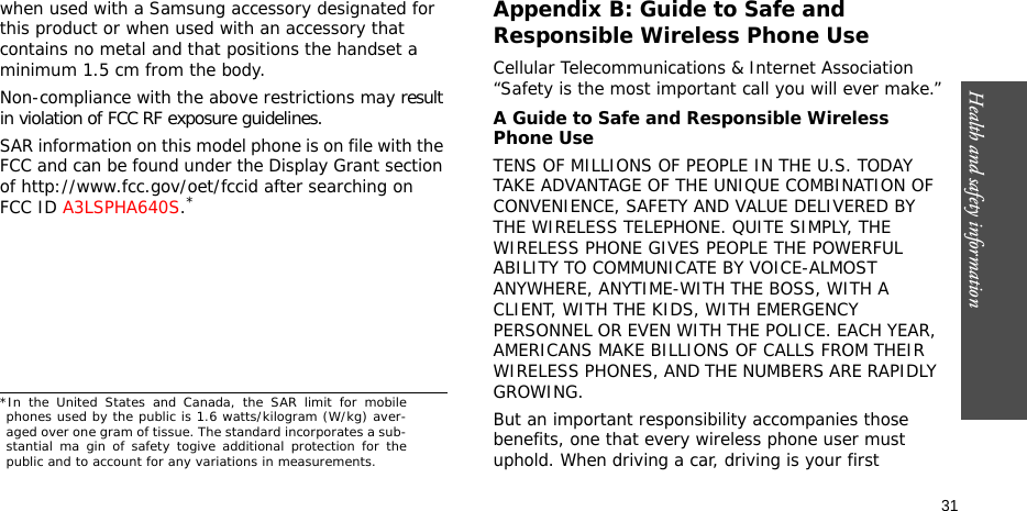 Health and safety information  31when used with a Samsung accessory designated for this product or when used with an accessory that contains no metal and that positions the handset a minimum 1.5 cm from the body.Non-compliance with the above restrictions may result in violation of FCC RF exposure guidelines. SAR information on this model phone is on file with the FCC and can be found under the Display Grant section of http://www.fcc.gov/oet/fccid after searching on FCC ID A3LSPHA640S.*Appendix B: Guide to Safe and Responsible Wireless Phone UseCellular Telecommunications &amp; Internet Association “Safety is the most important call you will ever make.”A Guide to Safe and Responsible Wireless Phone UseTENS OF MILLIONS OF PEOPLE IN THE U.S. TODAY TAKE ADVANTAGE OF THE UNIQUE COMBINATION OF CONVENIENCE, SAFETY AND VALUE DELIVERED BY THE WIRELESS TELEPHONE. QUITE SIMPLY, THE WIRELESS PHONE GIVES PEOPLE THE POWERFUL ABILITY TO COMMUNICATE BY VOICE-ALMOST ANYWHERE, ANYTIME-WITH THE BOSS, WITH A CLIENT, WITH THE KIDS, WITH EMERGENCY PERSONNEL OR EVEN WITH THE POLICE. EACH YEAR, AMERICANS MAKE BILLIONS OF CALLS FROM THEIR WIRELESS PHONES, AND THE NUMBERS ARE RAPIDLY GROWING.But an important responsibility accompanies those benefits, one that every wireless phone user must uphold. When driving a car, driving is your first *In the United States and Canada, the SAR limit for mobilephones used by the public is 1.6 watts/kilogram (W/kg) aver-aged over one gram of tissue. The standard incorporates a sub-stantial ma gin of safety togive additional protection for thepublic and to account for any variations in measurements.