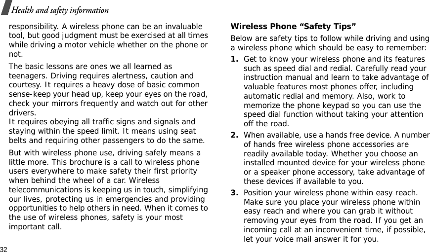 32Health and safety informationresponsibility. A wireless phone can be an invaluable tool, but good judgment must be exercised at all times while driving a motor vehicle whether on the phone or not.The basic lessons are ones we all learned as teenagers. Driving requires alertness, caution and courtesy. It requires a heavy dose of basic common sense-keep your head up, keep your eyes on the road, check your mirrors frequently and watch out for other drivers. It requires obeying all traffic signs and signals and staying within the speed limit. It means using seat belts and requiring other passengers to do the same. But with wireless phone use, driving safely means a little more. This brochure is a call to wireless phone users everywhere to make safety their first priority when behind the wheel of a car. Wireless telecommunications is keeping us in touch, simplifying our lives, protecting us in emergencies and providing opportunities to help others in need. When it comes to the use of wireless phones, safety is your most important call.Wireless Phone “Safety Tips”Below are safety tips to follow while driving and using a wireless phone which should be easy to remember:1.Get to know your wireless phone and its features such as speed dial and redial. Carefully read your instruction manual and learn to take advantage of valuable features most phones offer, including automatic redial and memory. Also, work to memorize the phone keypad so you can use the speed dial function without taking your attention off the road.2.When available, use a hands free device. A number of hands free wireless phone accessories are readily available today. Whether you choose an installed mounted device for your wireless phone or a speaker phone accessory, take advantage of these devices if available to you.3.Position your wireless phone within easy reach. Make sure you place your wireless phone within easy reach and where you can grab it without removing your eyes from the road. If you get an incoming call at an inconvenient time, if possible, let your voice mail answer it for you.