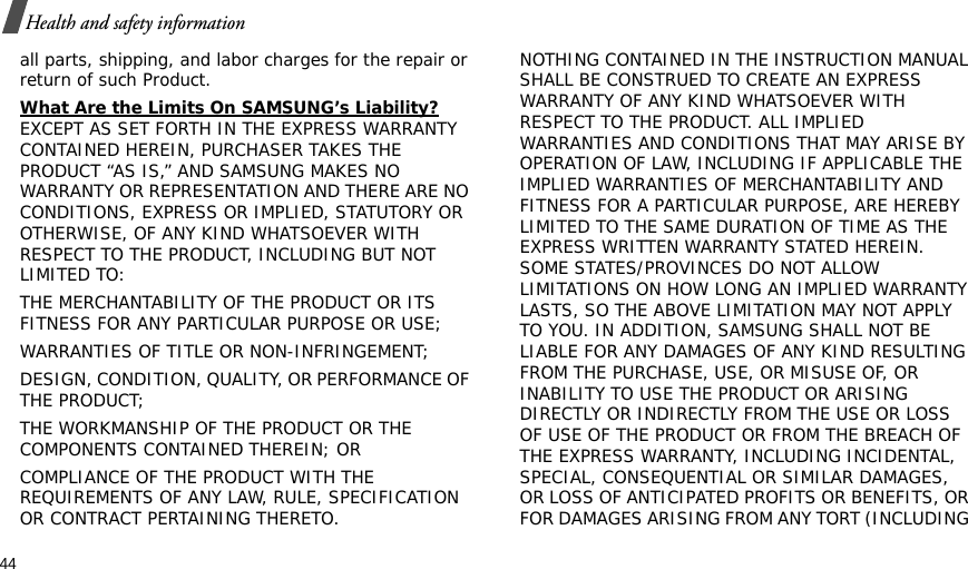 44Health and safety informationall parts, shipping, and labor charges for the repair or return of such Product. What Are the Limits On SAMSUNG’s Liability? EXCEPT AS SET FORTH IN THE EXPRESS WARRANTY CONTAINED HEREIN, PURCHASER TAKES THE PRODUCT “AS IS,” AND SAMSUNG MAKES NO WARRANTY OR REPRESENTATION AND THERE ARE NO CONDITIONS, EXPRESS OR IMPLIED, STATUTORY OR OTHERWISE, OF ANY KIND WHATSOEVER WITH RESPECT TO THE PRODUCT, INCLUDING BUT NOT LIMITED TO:THE MERCHANTABILITY OF THE PRODUCT OR ITS FITNESS FOR ANY PARTICULAR PURPOSE OR USE;WARRANTIES OF TITLE OR NON-INFRINGEMENT;DESIGN, CONDITION, QUALITY, OR PERFORMANCE OF THE PRODUCT;THE WORKMANSHIP OF THE PRODUCT OR THE COMPONENTS CONTAINED THEREIN; ORCOMPLIANCE OF THE PRODUCT WITH THE REQUIREMENTS OF ANY LAW, RULE, SPECIFICATION OR CONTRACT PERTAINING THERETO. NOTHING CONTAINED IN THE INSTRUCTION MANUAL SHALL BE CONSTRUED TO CREATE AN EXPRESS WARRANTY OF ANY KIND WHATSOEVER WITH RESPECT TO THE PRODUCT. ALL IMPLIED WARRANTIES AND CONDITIONS THAT MAY ARISE BY OPERATION OF LAW, INCLUDING IF APPLICABLE THE IMPLIED WARRANTIES OF MERCHANTABILITY AND FITNESS FOR A PARTICULAR PURPOSE, ARE HEREBY LIMITED TO THE SAME DURATION OF TIME AS THE EXPRESS WRITTEN WARRANTY STATED HEREIN. SOME STATES/PROVINCES DO NOT ALLOW LIMITATIONS ON HOW LONG AN IMPLIED WARRANTY LASTS, SO THE ABOVE LIMITATION MAY NOT APPLY TO YOU. IN ADDITION, SAMSUNG SHALL NOT BE LIABLE FOR ANY DAMAGES OF ANY KIND RESULTING FROM THE PURCHASE, USE, OR MISUSE OF, OR INABILITY TO USE THE PRODUCT OR ARISING DIRECTLY OR INDIRECTLY FROM THE USE OR LOSS OF USE OF THE PRODUCT OR FROM THE BREACH OF THE EXPRESS WARRANTY, INCLUDING INCIDENTAL, SPECIAL, CONSEQUENTIAL OR SIMILAR DAMAGES, OR LOSS OF ANTICIPATED PROFITS OR BENEFITS, OR FOR DAMAGES ARISING FROM ANY TORT (INCLUDING 