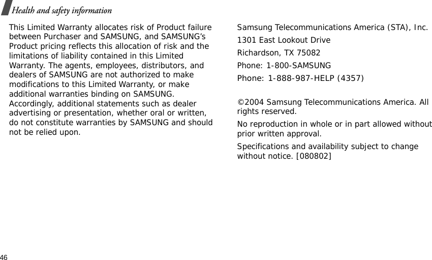 46Health and safety informationThis Limited Warranty allocates risk of Product failure between Purchaser and SAMSUNG, and SAMSUNG’s Product pricing reflects this allocation of risk and the limitations of liability contained in this Limited Warranty. The agents, employees, distributors, and dealers of SAMSUNG are not authorized to make modifications to this Limited Warranty, or make additional warranties binding on SAMSUNG. Accordingly, additional statements such as dealer advertising or presentation, whether oral or written, do not constitute warranties by SAMSUNG and should not be relied upon.Samsung Telecommunications America (STA), Inc.1301 East Lookout DriveRichardson, TX 75082Phone: 1-800-SAMSUNGPhone: 1-888-987-HELP (4357) ©2004 Samsung Telecommunications America. All rights reserved.No reproduction in whole or in part allowed without prior written approval.Specifications and availability subject to change without notice. [080802]