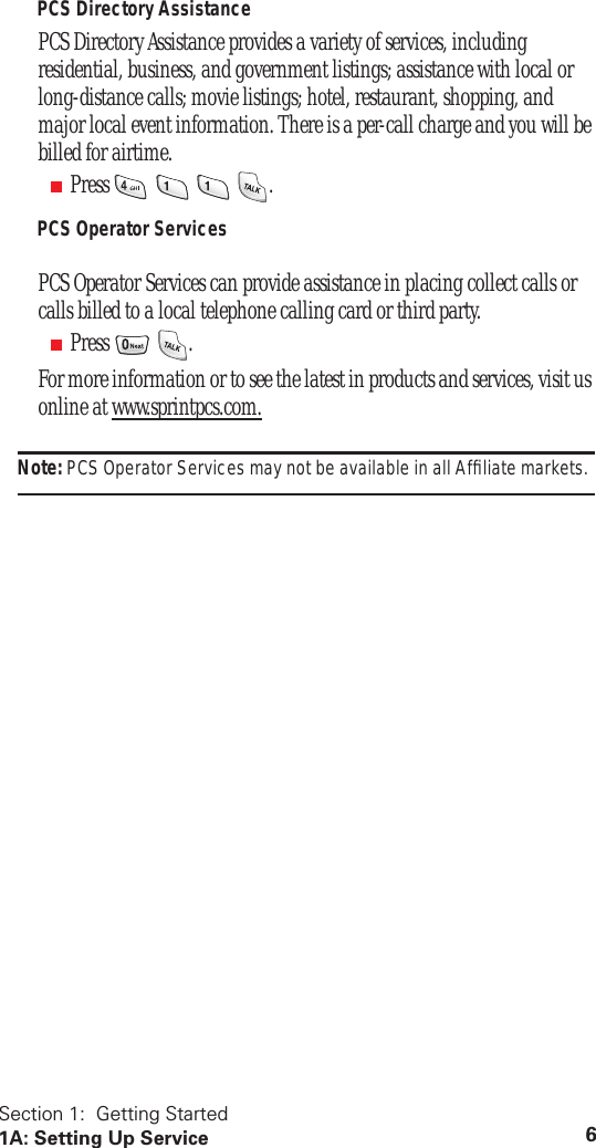 Section 1: Getting Started 1A: Setting Up Service 6 PCS Directory Assistance PCS Directory Assistance provides a variety of services, including residential, business, and government listings; assistance with local or long-distance calls; movie listings; hotel, restaurant, shopping, and major local event information. There is a per-call charge and you will be billed for airtime. ■ Press . PCS Operator Services PCS Operator Services can provide assistance in placing collect calls or calls billed to a local telephone calling card or third party. ■ Press .For more information or to see the latest in products and services, visit us online at www.sprintpcs.com. Note: PCS Operator Services may not be available in all Affiliate markets.