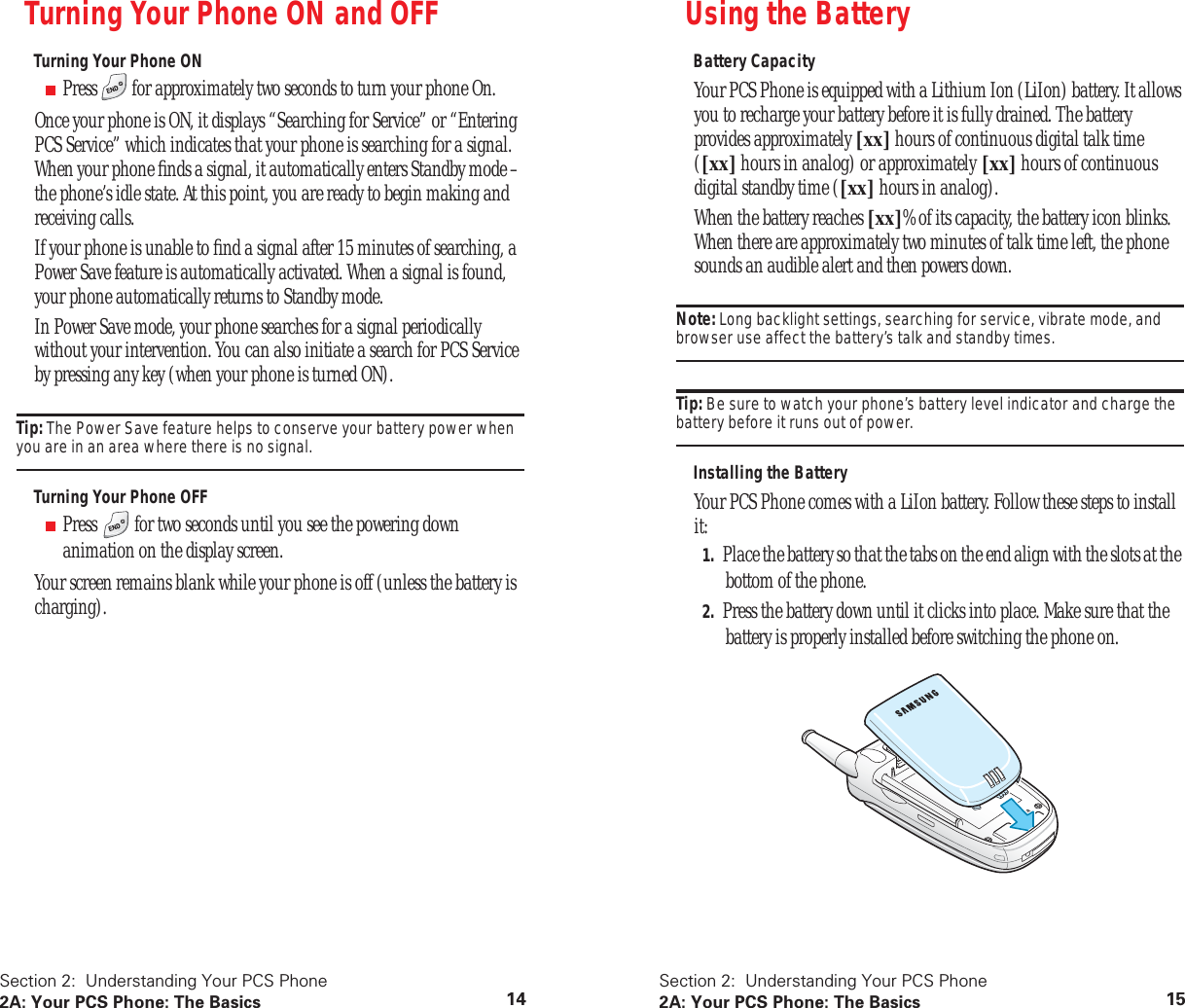 Section 2:  Understanding Your PCS Phone2A: Your PCS Phone: The Basics 14Turning Your Phone ON and OFFTurning Your Phone ON■Press   for approximately two seconds to turn your phone On.Once your phone is ON, it displays “Searching for Service” or “Entering PCS Service” which indicates that your phone is searching for a signal. When your phone ﬁnds a signal, it automatically enters Standby mode – the phone’s idle state. At this point, you are ready to begin making and receiving calls.If your phone is unable to ﬁnd a signal after 15 minutes of searching, a Power Save feature is automatically activated. When a signal is found, your phone automatically returns to Standby mode.In Power Save mode, your phone searches for a signal periodically without your intervention. You can also initiate a search for PCS Service by pressing any key (when your phone is turned ON).Tip: The Power Save feature helps to conserve your battery power when you are in an area where there is no signal.Turning Your Phone OFF■Press   for two seconds until you see the powering down animation on the display screen.Your screen remains blank while your phone is off (unless the battery is charging).Section 2:  Understanding Your PCS Phone2A: Your PCS Phone: The Basics 15Using the BatteryBattery CapacityYour PCS Phone is equipped with a Lithium Ion (LiIon) battery. It allows you to recharge your battery before it is fully drained. The battery provides approximately [xx] hours of continuous digital talk time ([xx] hours in analog) or approximately [xx] hours of continuous digital standby time ([xx] hours in analog).When the battery reaches [xx]% of its capacity, the battery icon blinks. When there are approximately two minutes of talk time left, the phone sounds an audible alert and then powers down.Note: Long backlight settings, searching for service, vibrate mode, and browser use affect the battery’s talk and standby times.Tip: Be sure to watch your phone’s battery level indicator and charge the battery before it runs out of power.Installing the BatteryYour PCS Phone comes with a LiIon battery. Follow these steps to install it:1. Place the battery so that the tabs on the end align with the slots at the bottom of the phone.2. Press the battery down until it clicks into place. Make sure that the battery is properly installed before switching the phone on.