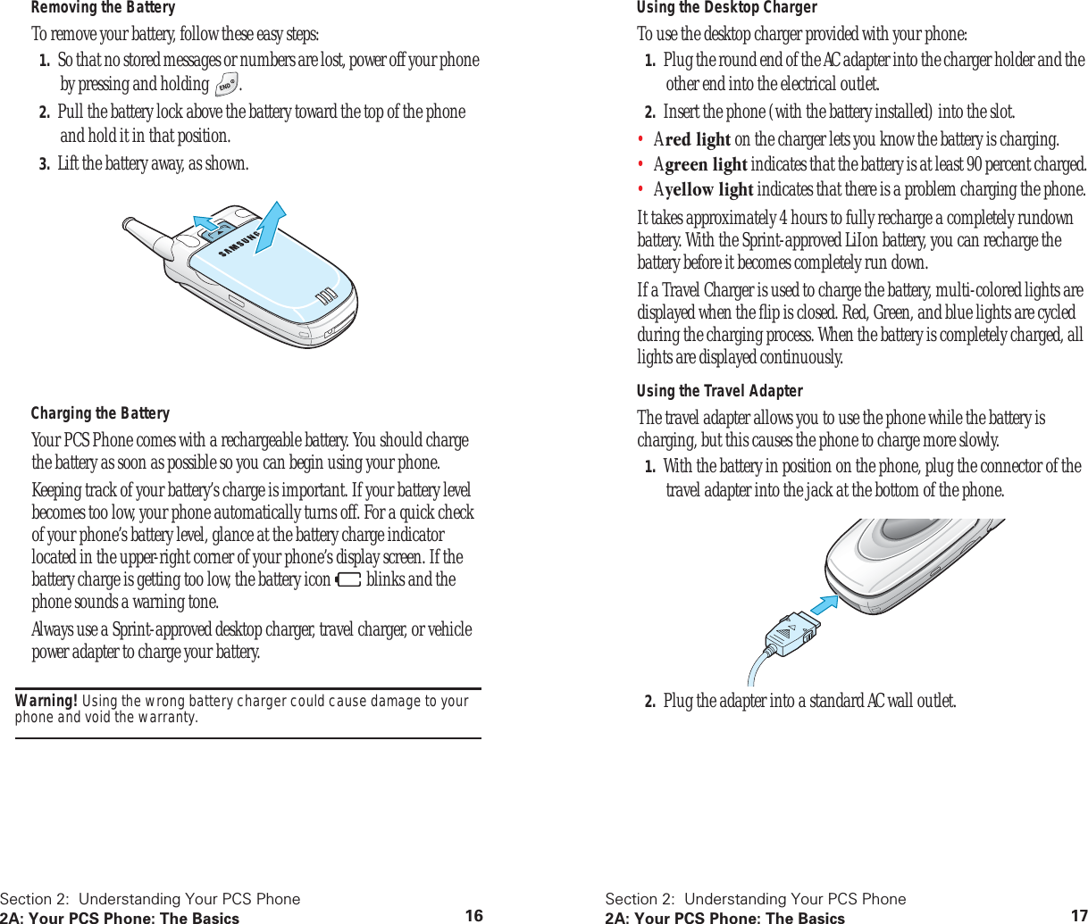 Section 2: Understanding Your PCS Phone2A: Your PCS Phone: The Basics 16Removing the BatteryTo remove your battery, follow these easy steps:1. So that no stored messages or numbers are lost, power off your phone by pressing and holding .2. Pull the battery lock above the battery toward the top of the phone and hold it in that position. 3. Lift the battery away, as shown.Charging the BatteryYour PCS Phone comes with a rechargeable battery. You should charge the battery as soon as possible so you can begin using your phone.Keeping track of your battery’s charge is important. If your battery level becomes too low, your phone automatically turns off. For a quick check of your phone’s battery level, glance at the battery charge indicator located in the upper-right corner of your phone’s display screen. If the battery charge is getting too low, the battery icon blinks and the phone sounds a warning tone.Always use a Sprint-approved desktop charger, travel charger, or vehicle power adapter to charge your battery.Warning! Using the wrong battery charger could cause damage to your phone and void the warranty.Section 2: Understanding Your PCS Phone2A: Your PCS Phone: The Basics 17Using the Desktop ChargerTo use the desktop charger provided with your phone:1. Plug the round end of the AC adapter into the charger holder and the other end into the electrical outlet.2. Insert the phone (with the battery installed) into the slot.•A red light on the charger lets you know the battery is charging.•A green light indicates that the battery is at least 90 percent charged.•A yellow light indicates that there is a problem charging the phone.It takes approximately 4 hours to fully recharge a completely rundown battery. With the Sprint-approved LiIon battery, you can recharge the battery before it becomes completely run down.If a Travel Charger is used to charge the battery, multi-colored lights are displayed when the flip is closed. Red, Green, and blue lights are cycled during the charging process. When the battery is completely charged, all lights are displayed continuously.Using the Travel AdapterThe travel adapter allows you to use the phone while the battery is charging, but this causes the phone to charge more slowly.1. With the battery in position on the phone, plug the connector of the travel adapter into the jack at the bottom of the phone.2. Plug the adapter into a standard AC wall outlet.
