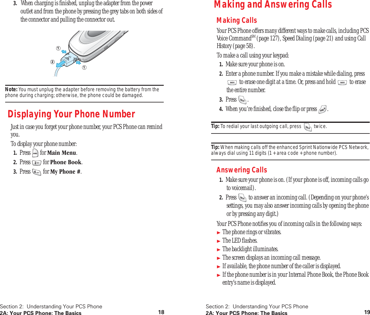 Section 2: Understanding Your PCS Phone2A: Your PCS Phone: The Basics 183. When charging is finished, unplug the adapter from the power outlet and from the phone by pressing the grey tabs on both sides of the connector and pulling the connector out.Note: You must unplug the adapter before removing the battery from the phone during charging; otherwise, the phone could be damaged.Displaying Your Phone NumberJust in case you forget your phone number, your PCS Phone can remind you.To display your phone number:1. Press for Main Menu.2. Press for Phone Book.3. Press for My Phone #.Section 2: Understanding Your PCS Phone2A: Your PCS Phone: The Basics 19Making and Answering CallsMaking CallsYour PCS Phone offers many different ways to make calls, including PCS Voice CommandSM (page 127), Speed Dialing (page 21) and using Call History (page 58).To make a call using your keypad:1. Make sure your phone is on.2. Enter a phone number. If you make a mistake while dialing, press to erase one digit at a time. Or, press and hold to erase the entire number.3. Press .4. When you’re finished, close the flip or press .Tip: To redial your last outgoing call, press twice.Tip: When making calls off the enhanced Sprint Nationwide PCS Network, always dial using 11 digits (1 + area code + phone number).Answering Calls1. Make sure your phone is on. (If your phone is off, incoming calls go to voicemail).2. Press to answer an incoming call. (Depending on your phone’s settings, you may also answer incoming calls by opening the phone or by pressing any digit.)Your PCS Phone notifies you of incoming calls in the following ways:The phone rings or vibrates.The LED flashes.The backlight illuminates.The screen displays an incoming call message.If available, the phone number of the caller is displayed.If the phone number is in your Internal Phone Book, the Phone Book entry’s name is displayed.