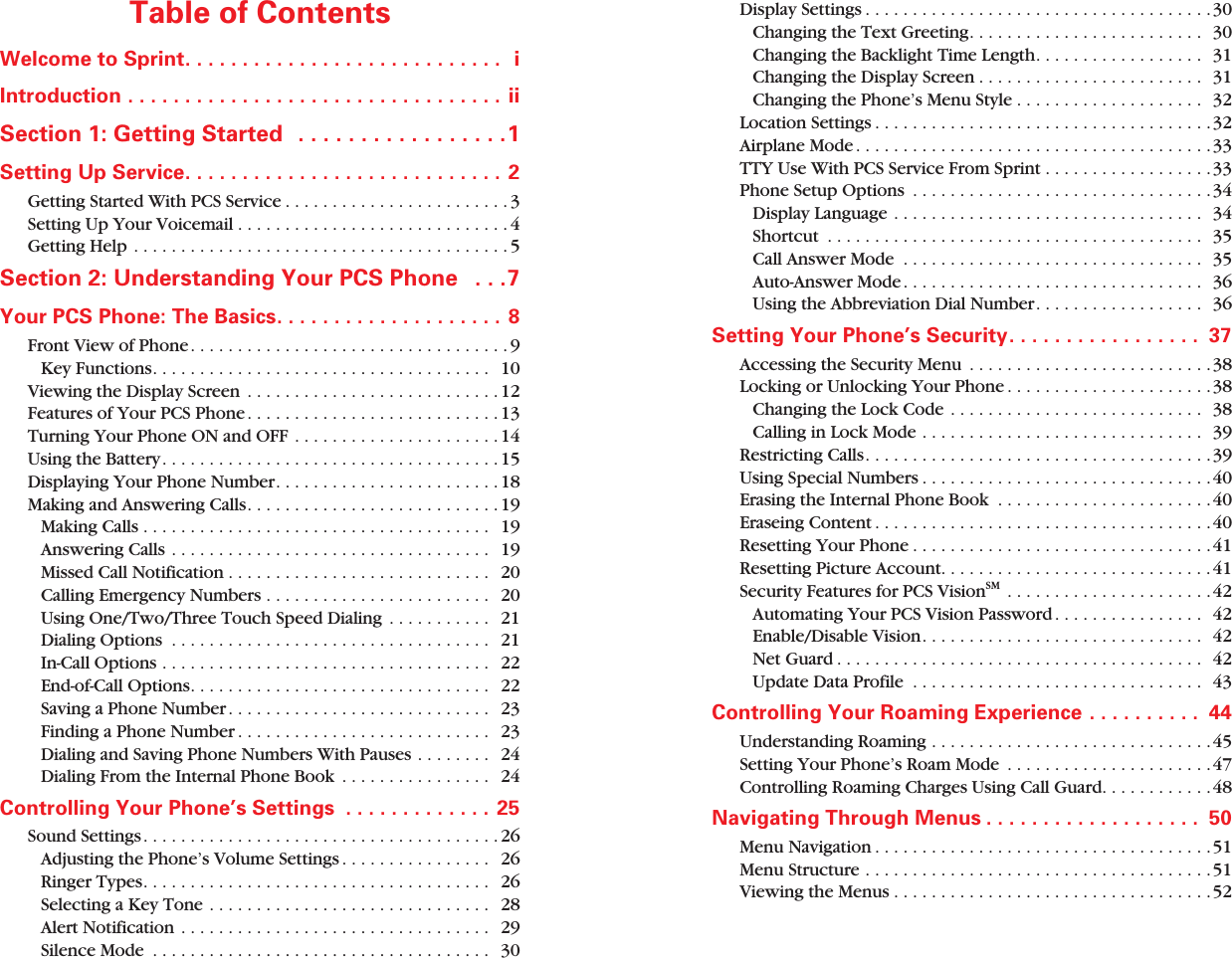 Table of Contents Welcome to Sprint. . . . . . . . . . . . . . . . . . . . . . . . . . . . iIntroduction . . . . . . . . . . . . . . . . . . . . . . . . . . . . . . . . . ii Section 1: Getting Started . . . . . . . . . . . . . . . . .1 Setting Up Service. . . . . . . . . . . . . . . . . . . . . . . . . . . . 2 Getting Started With PCS Service . . . . . . . . . . . . . . . . . . . . . . . . 3Setting Up Your Voicemail . . . . . . . . . . . . . . . . . . . . . . . . . . . . . 4Getting Help . . . . . . . . . . . . . . . . . . . . . . . . . . . . . . . . . . . . . . . . 5 Section 2: Understanding Your PCS Phone . . .7 Your PCS Phone: The Basics. . . . . . . . . . . . . . . . . . . . 8 Front View of Phone. . . . . . . . . . . . . . . . . . . . . . . . . . . . . . . . . . 9Key Functions. . . . . . . . . . . . . . . . . . . . . . . . . . . . . . . . . . . . 10Viewing the Display Screen . . . . . . . . . . . . . . . . . . . . . . . . . . . 12Features of Your PCS Phone . . . . . . . . . . . . . . . . . . . . . . . . . . . 13Turning Your Phone ON and OFF . . . . . . . . . . . . . . . . . . . . . . 14Using the Battery. . . . . . . . . . . . . . . . . . . . . . . . . . . . . . . . . . . . 15Displaying Your Phone Number. . . . . . . . . . . . . . . . . . . . . . . . 18Making and Answering Calls. . . . . . . . . . . . . . . . . . . . . . . . . . . 19Making Calls . . . . . . . . . . . . . . . . . . . . . . . . . . . . . . . . . . . . . 19Answering Calls . . . . . . . . . . . . . . . . . . . . . . . . . . . . . . . . . . 19Missed Call Notification . . . . . . . . . . . . . . . . . . . . . . . . . . . . 20Calling Emergency Numbers . . . . . . . . . . . . . . . . . . . . . . . . 20Using One/Two/Three Touch Speed Dialing . . . . . . . . . . . 21Dialing Options . . . . . . . . . . . . . . . . . . . . . . . . . . . . . . . . . . 21In-Call Options . . . . . . . . . . . . . . . . . . . . . . . . . . . . . . . . . . . 22End-of-Call Options. . . . . . . . . . . . . . . . . . . . . . . . . . . . . . . . 22Saving a Phone Number . . . . . . . . . . . . . . . . . . . . . . . . . . . . 23Finding a Phone Number . . . . . . . . . . . . . . . . . . . . . . . . . . . 23Dialing and Saving Phone Numbers With Pauses . . . . . . . . 24Dialing From the Internal Phone Book . . . . . . . . . . . . . . . . 24 Controlling Your Phone’s Settings . . . . . . . . . . . . . 25 Sound Settings. . . . . . . . . . . . . . . . . . . . . . . . . . . . . . . . . . . . . . 26Adjusting the Phone’s Volume Settings . . . . . . . . . . . . . . . . 26Ringer Types. . . . . . . . . . . . . . . . . . . . . . . . . . . . . . . . . . . . . 26Selecting a Key Tone . . . . . . . . . . . . . . . . . . . . . . . . . . . . . . 28Alert Notification . . . . . . . . . . . . . . . . . . . . . . . . . . . . . . . . . 29Silence Mode . . . . . . . . . . . . . . . . . . . . . . . . . . . . . . . . . . . . 30Display Settings . . . . . . . . . . . . . . . . . . . . . . . . . . . . . . . . . . . . .30Changing the Text Greeting. . . . . . . . . . . . . . . . . . . . . . . . . 30Changing the Backlight Time Length. . . . . . . . . . . . . . . . . . 31Changing the Display Screen . . . . . . . . . . . . . . . . . . . . . . . . 31Changing the Phone’s Menu Style . . . . . . . . . . . . . . . . . . . . 32Location Settings . . . . . . . . . . . . . . . . . . . . . . . . . . . . . . . . . . . .32Airplane Mode . . . . . . . . . . . . . . . . . . . . . . . . . . . . . . . . . . . . . .33TTY Use With PCS Service From Sprint . . . . . . . . . . . . . . . . . .33Phone Setup Options . . . . . . . . . . . . . . . . . . . . . . . . . . . . . . . .34Display Language . . . . . . . . . . . . . . . . . . . . . . . . . . . . . . . . . 34Shortcut . . . . . . . . . . . . . . . . . . . . . . . . . . . . . . . . . . . . . . . . 35Call Answer Mode . . . . . . . . . . . . . . . . . . . . . . . . . . . . . . . . 35Auto-Answer Mode . . . . . . . . . . . . . . . . . . . . . . . . . . . . . . . . 36Using the Abbreviation Dial Number. . . . . . . . . . . . . . . . . . 36 Setting Your Phone’s Security. . . . . . . . . . . . . . . . . 37 Accessing the Security Menu . . . . . . . . . . . . . . . . . . . . . . . . . .38Locking or Unlocking Your Phone . . . . . . . . . . . . . . . . . . . . . .38Changing the Lock Code . . . . . . . . . . . . . . . . . . . . . . . . . . . 38Calling in Lock Mode . . . . . . . . . . . . . . . . . . . . . . . . . . . . . . 39Restricting Calls. . . . . . . . . . . . . . . . . . . . . . . . . . . . . . . . . . . . .39Using Special Numbers . . . . . . . . . . . . . . . . . . . . . . . . . . . . . . .40Erasing the Internal Phone Book . . . . . . . . . . . . . . . . . . . . . . .40Eraseing Content . . . . . . . . . . . . . . . . . . . . . . . . . . . . . . . . . . . .40Resetting Your Phone . . . . . . . . . . . . . . . . . . . . . . . . . . . . . . . .41Resetting Picture Account. . . . . . . . . . . . . . . . . . . . . . . . . . . . .41 Security Features for PCS Vision SM . . . . . . . . . . . . . . . . . . . . . .42Automating Your PCS Vision Password . . . . . . . . . . . . . . . . 42Enable/Disable Vision. . . . . . . . . . . . . . . . . . . . . . . . . . . . . . 42Net Guard . . . . . . . . . . . . . . . . . . . . . . . . . . . . . . . . . . . . . . . 42Update Data Profile . . . . . . . . . . . . . . . . . . . . . . . . . . . . . . . 43 Controlling Your Roaming Experience . . . . . . . . . . 44 Understanding Roaming . . . . . . . . . . . . . . . . . . . . . . . . . . . . . .45Setting Your Phone’s Roam Mode . . . . . . . . . . . . . . . . . . . . . . 47Controlling Roaming Charges Using Call Guard. . . . . . . . . . . .48 Navigating Through Menus . . . . . . . . . . . . . . . . . . . 50 Menu Navigation . . . . . . . . . . . . . . . . . . . . . . . . . . . . . . . . . . . .51Menu Structure . . . . . . . . . . . . . . . . . . . . . . . . . . . . . . . . . . . . . 51Viewing the Menus . . . . . . . . . . . . . . . . . . . . . . . . . . . . . . . . . .52