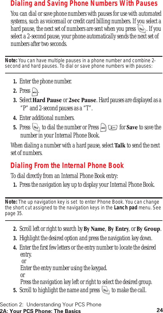 Section 2: Understanding Your PCS Phone2A: Your PCS Phone: The Basics 24Dialing and Saving Phone Numbers With PausesYou can dial or save phone numbers with pauses for use with automated systems, such as voicemail or credit card billing numbers. If you select a hard pause, the next set of numbers are sent when you press . If you select a 2-second pause, your phone automatically sends the next set of numbers after two seconds.Note: You can have multiple pauses in a phone number and combine 2-second and hard pauses. To dial or save phone numbers with pauses:1. Enter the phone number.2. Press .3. Select Hard Pause or 2sec Pause. Hard pauses are displayed as a “P” and 2-second pauses as a “T”.4. Enter additional numbers.5. Press to dial the number or Press for Save to save the number in your Internal Phone Book.When dialing a number with a hard pause, select Talk to send the next set of numbers.Dialing From the Internal Phone BookTo dial directly from an Internal Phone Book entry:1. Press the navigation key up to display your Internal Phone Book.Note: The up navigation key is set to enter Phone Book. You can change the short cut assigned to the navigation keys in the Lanch pad menu. See page 35.2. Scroll left or right to search by By Name, By Entry, or By Group.3. Highlight the desired option and press the navigation key down.4. Enter the first few letters or the entry number to locate the desired entry. or Enter the entry number using the keypad. or Press the navigation key left or right to select the desired group.5. Scroll to highlight the name and press to make the call.