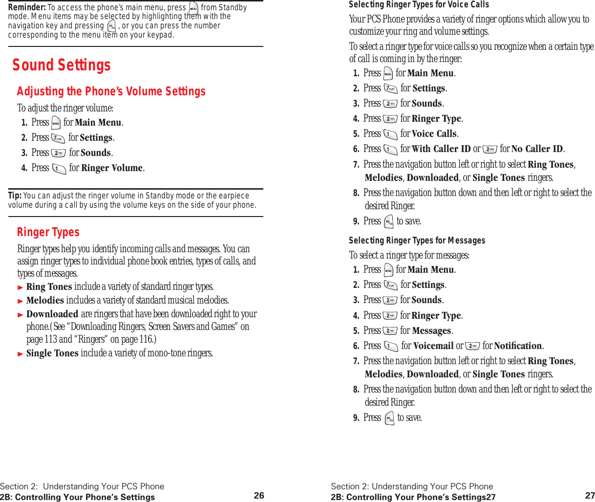 Section 2: Understanding Your PCS Phone2B: Controlling Your Phone’s Settings 26Reminder: To access the phone’s main menu, press from Standby mode. Menu items may be selected by highlighting them with the navigation key and pressing , or you can press the number corresponding to the menu item on your keypad.Sound SettingsAdjusting the Phone’s Volume SettingsTo adjust the ringer volume:1. Press for Main Menu.2. Press for Settings.3. Press for Sounds.4. Press for Ringer Volume.Tip: You can adjust the ringer volume in Standby mode or the earpiece volume during a call by using the volume keys on the side of your phone.Ringer TypesRinger types help you identify incoming calls and messages. You can assign ringer types to individual phone book entries, types of calls, and types of messages.Ring Tones include a variety of standard ringer types.Melodies includes a variety of standard musical melodies.Downloaded are ringers that have been downloaded right to your phone.(See “Downloading Ringers, Screen Savers and Games” on page 113 and “Ringers” on page 116.)Single Tones include a variety of mono-tone ringers.Section 2: Understanding Your PCS Phone2B: Controlling Your Phone’s Settings27 27Selecting Ringer Types for Voice CallsYour PCS Phone provides a variety of ringer options which allow you to customize your ring and volume settings.To select a ringer type for voice calls so you recognize when a certain type of call is coming in by the ringer:1. Press for Main Menu.2. Press for Settings.3. Press for Sounds.4. Press for Ringer Type.5. Press for Voice Calls.6. Press for With Caller ID or for No Caller ID.7. Press the navigation button left or right to select Ring Tones, Melodies, Downloaded, or Single Tones ringers.8. Press the navigation button down and then left or right to select the desired Ringer.9. Press to save.Selecting Ringer Types for MessagesTo select a ringer type for messages:1. Press for Main Menu.2. Press for Settings.3. Press for Sounds.4. Press for Ringer Type.5. Press for Messages.6. Press for Voicemail or for Notification.7. Press the navigation button left or right to select Ring Tones, Melodies, Downloaded, or Single Tones ringers.8. Press the navigation button down and then left or right to select the desired Ringer.9. Press to save.