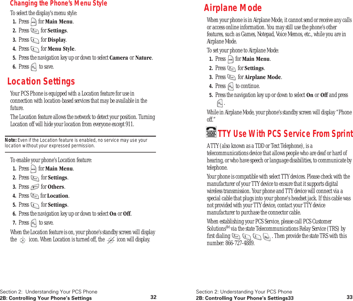Section 2: Understanding Your PCS Phone2B: Controlling Your Phone’s Settings 32Changing the Phone’s Menu StyleTo select the display’s menu style:1. Press for Main Menu.2. Press for Settings.3. Press for Display.4. Press for Menu Style.5. Press the navigation key up or down to select Camera or Nature.6. Press to save.Location Settings Your PCS Phone is equipped with a Location feature for use in connection with location-based services that may be available in the future.The Location feature allows the network to detect your position. Turning Location off will hide your location from everyone except 911.Note: Even if the Location feature is enabled, no service may use your location without your expressed permission.To enable your phone’s Location feature:1. Press for Main Menu.2. Press for Settings.3. Press for Others.4. Press for Location.5. Press for Settings.6. Press the navigation key up or down to select On or Off.7. Press to save.When the Location feature is on, your phone’s standby screen will display the icon. When Location is turned off, the icon will display.Section 2: Understanding Your PCS Phone2B: Controlling Your Phone’s Settings33 33Airplane ModeWhen your phone is in Airplane Mode, it cannot send or receive any calls or access online information. You may still use the phone’s other features, such as Games, Notepad, Voice Memos, etc., while you are in Airplane Mode.To set your phone to Airplane Mode:1. Press for Main Menu.2. Press for Settings.3. Press for Airplane Mode.4. Press to continue.5. Press the navigation key up or down to select On or Off and press .While in Airplane Mode, your phone’s standby screen will display “Phone off.”TTY Use With PCS Service From SprintA TTY (also known as a TDD or Text Telephone), is a telecommunications device that allows people who are deaf or hard of hearing, or who have speech or language disabilities, to communicate by telephone.Your phone is compatible with select TTY devices. Please check with the manufacturer of your TTY device to ensure that it supports digital wireless transmission. Your phone and TTY device will connect via a special cable that plugs into your phone's headset jack. If this cable was not provided with your TTY device, contact your TTY device manufacturer to purchase the connector cable.When establishing your PCS Service, please call PCS Customer SolutionsSM via the state Telecommunications Relay Service (TRS) by first dialing . Then provide the state TRS with this number: 866-727-4889.